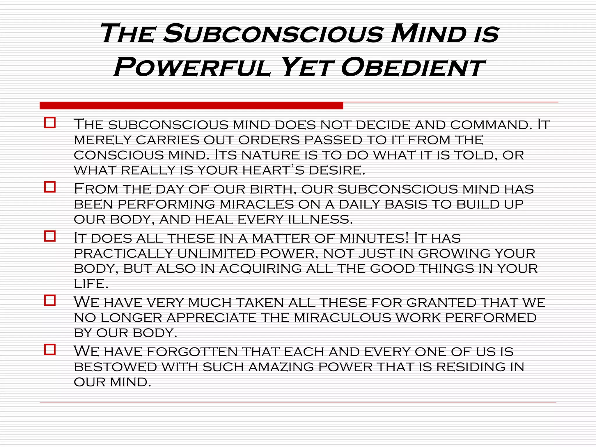 The subconscious mind does not decide and command. It merely carries out orders passed to it from the conscious mind. Its nature is to do what it is told, or what really is your heart’s desire. From the day of our birth, our subconscious mind has been performing miracles on a daily basis to build up our body, and heal every illness.  It does all these in a matter of minutes! It has practically unlimited power, not just in growing your body, but also in acquiring all the good things in your life.  We have very much taken all these for granted that we no longer appreciate the miraculous work performed by our body.  We have forgotten that each and every one of us is bestowed with such amazing power that is residing in our mind. The Subconscious Mind is  Powerful Yet Obedient  