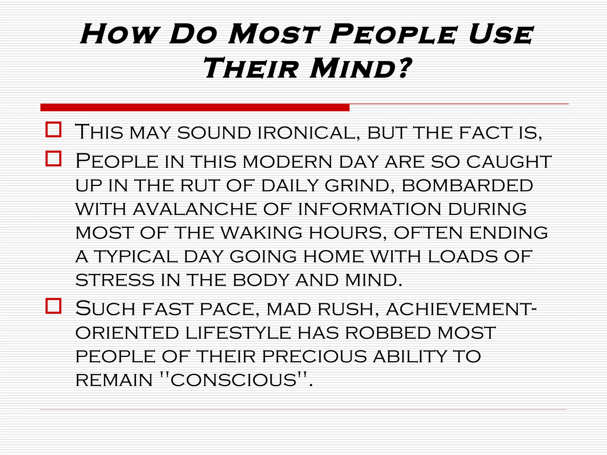 How Do Most People Use Their Mind? This may sound ironical, but the fact is,  People in this modern day are so caught up in the rut of daily grind, bombarded with avalanche of information during most of the waking hours, often ending a typical day going home with loads of stress in the body and mind.  Such fast pace, mad rush, achievement-oriented lifestyle has robbed most people of their precious ability to remain "conscious".  