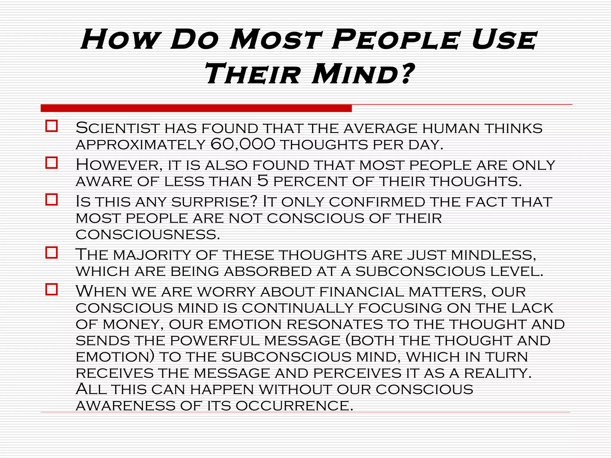 Scientist has found that the average human thinks approximately 60,000 thoughts per day.  However, it is also found that most people are only aware of less than 5 percent of their thoughts. Is this any surprise? It only confirmed the fact that most people are not conscious of their consciousness.  The majority of these thoughts are just mindless, which are being absorbed at a subconscious level. When we are worry about financial matters, our conscious mind is continually focusing on the lack of money, our emotion resonates to the thought and sends the powerful message (both the thought and emotion) to the subconscious mind, which in turn receives the message and perceives it as a reality. All this can happen without our conscious awareness of its occurrence.  How Do Most People Use Their Mind? 
