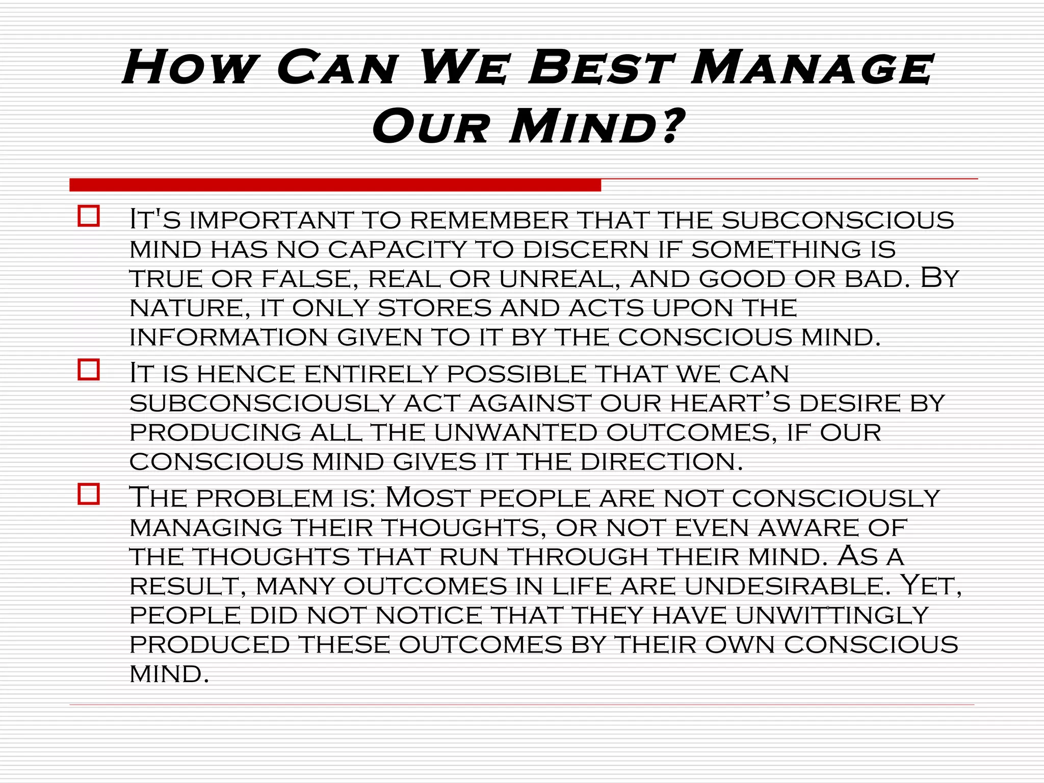 How Can We Best Manage Our Mind? It's important to remember that the subconscious mind has no capacity to discern if something is true or false, real or unreal, and good or bad. By nature, it only stores and acts upon the information given to it by the conscious mind. It is hence entirely possible that we can subconsciously act against our heart’s desire by producing all the unwanted outcomes, if our conscious mind gives it the direction.  The problem is: Most people are not consciously managing their thoughts, or not even aware of the thoughts that run through their mind. As a result, many outcomes in life are undesirable. Yet, people did not notice that they have unwittingly produced these outcomes by their own conscious mind. 