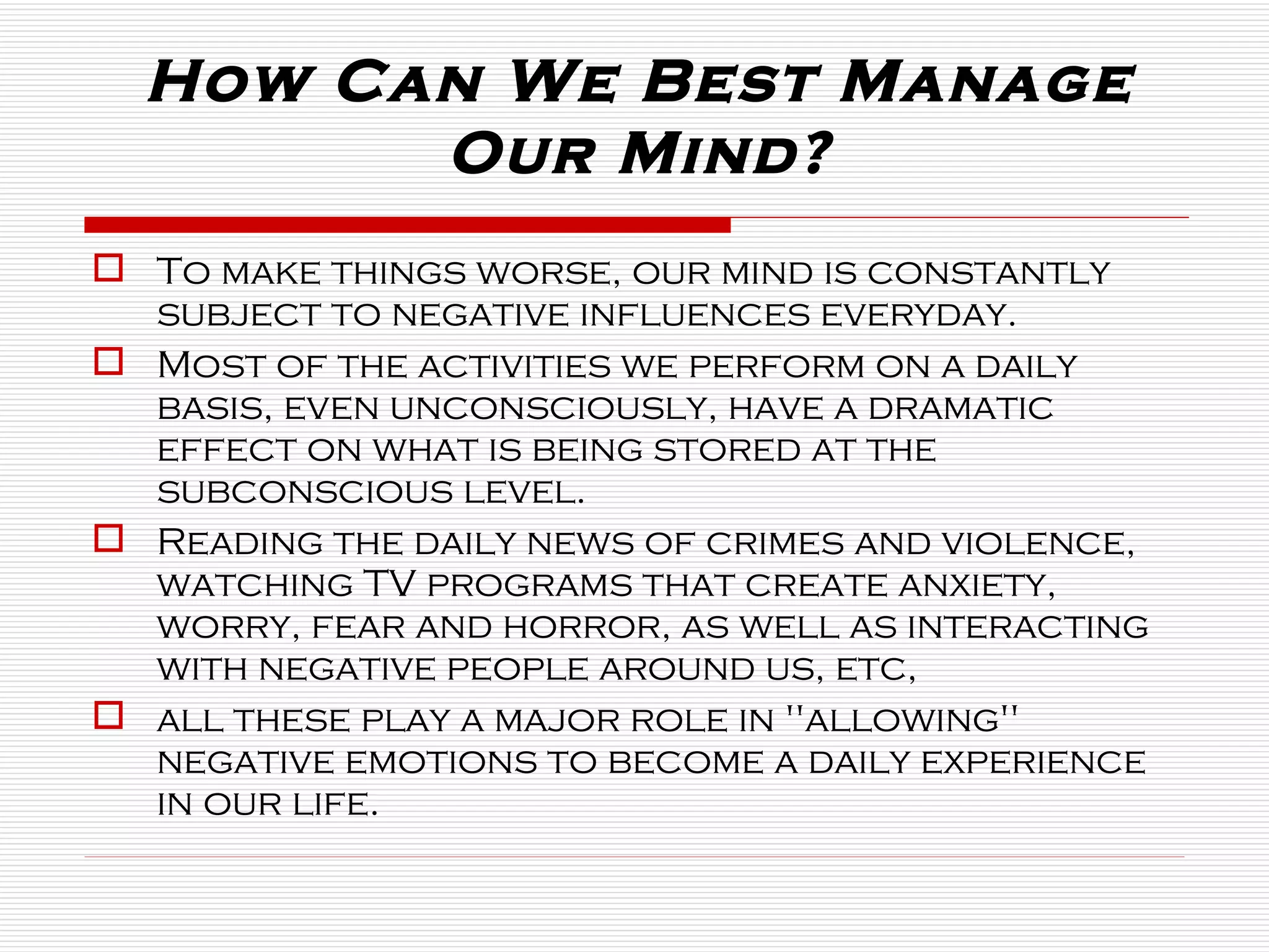 To make things worse, our mind is constantly subject to negative influences everyday.  Most of the activities we perform on a daily basis, even unconsciously, have a dramatic effect on what is being stored at the subconscious level.  Reading the daily news of crimes and violence, watching TV programs that create anxiety, worry, fear and horror, as well as interacting with negative people around us, etc,  all these play a major role in "allowing" negative emotions to become a daily experience in our life.  How Can We Best Manage Our Mind? 
