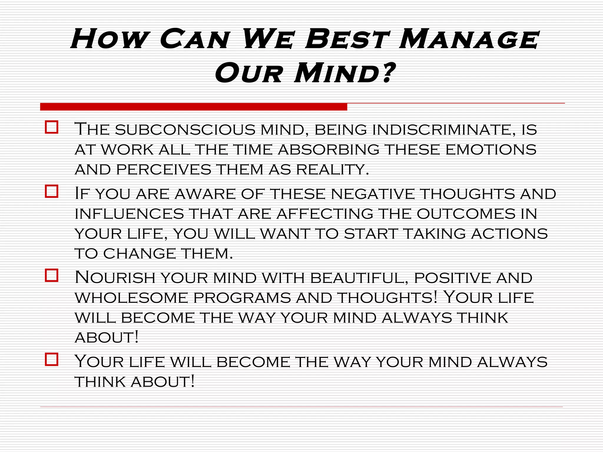 The subconscious mind, being indiscriminate, is at work all the time absorbing these emotions and perceives them as reality.  If you are aware of these negative thoughts and influences that are affecting the outcomes in your life, you will want to start taking actions to change them.  Nourish your mind with beautiful, positive and wholesome programs and thoughts! Your life will become the way your mind always think about! Your life will become the way your mind always think about! How Can We Best Manage Our Mind? 