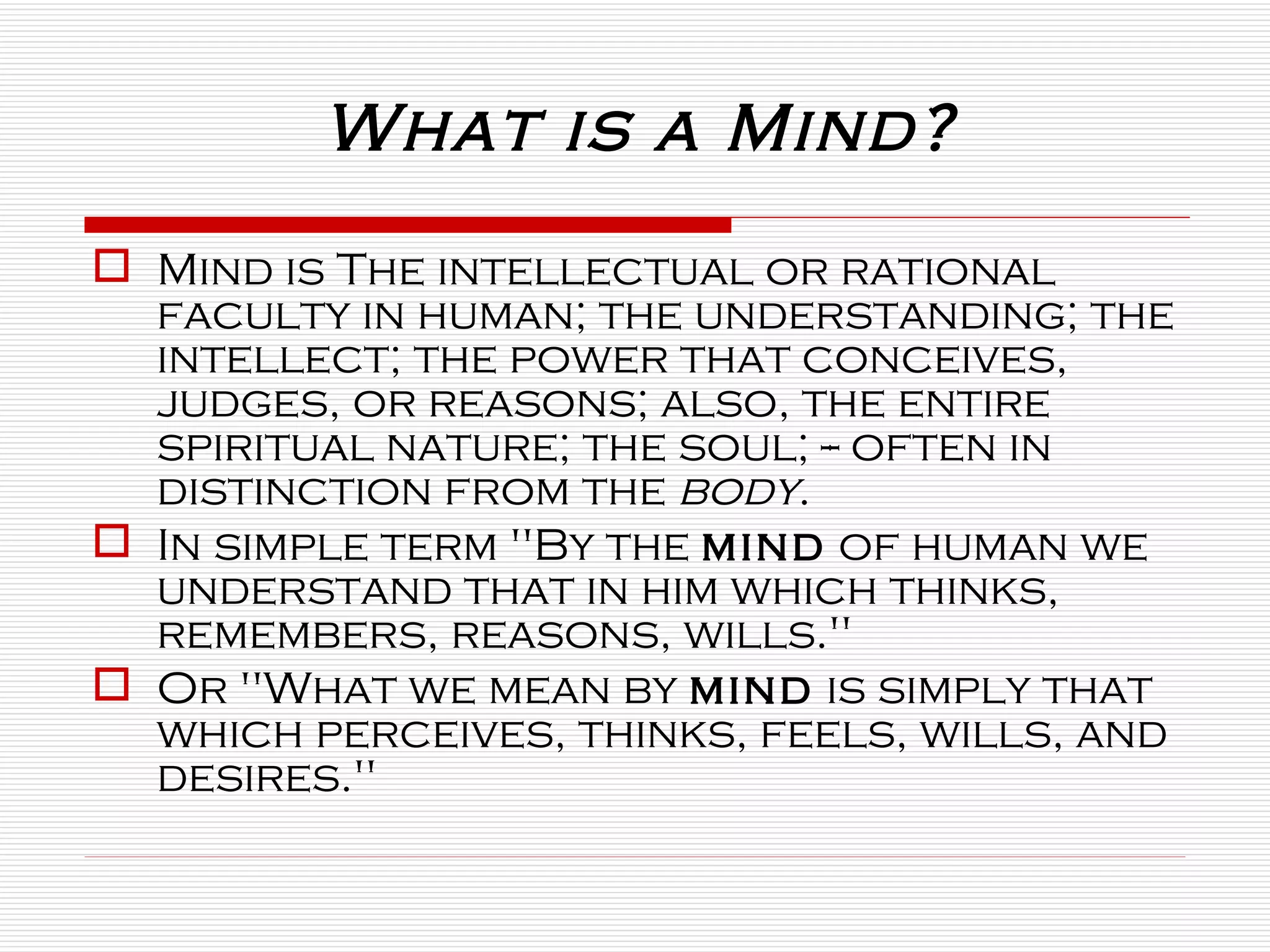 What is a Mind? Mind is The intellectual or rational faculty in human; the understanding; the intellect; the power that conceives, judges, or reasons; also, the entire spiritual nature; the soul; -- often in distinction from the  body . In simple term "By the  mind  of human we understand that in him which thinks, remembers, reasons, wills."  Or "What we mean by  mind  is simply that which perceives, thinks, feels, wills, and desires."  