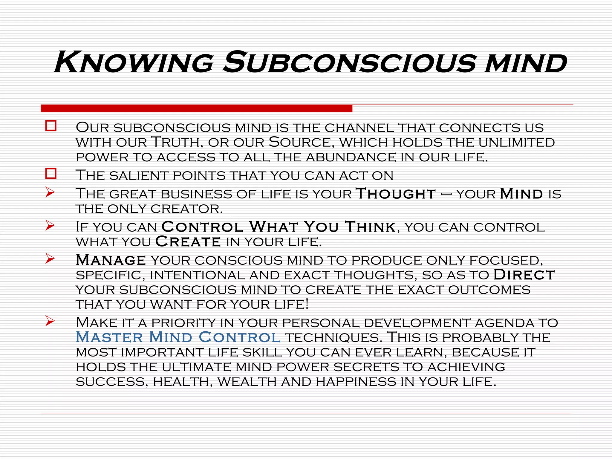 Knowing Subconscious mind Our subconscious mind is the channel that connects us with our Truth, or our Source, which holds the unlimited power to access to all the abundance in our life. The salient points that you can act on The great business of life is your  Thought  – your  Mind  is the only creator. If you can  Control What You Think , you can control what you  Create  in your life. Manage  your conscious mind to produce only focused, specific, intentional and exact thoughts, so as to  Direct  your subconscious mind to create the exact outcomes that you want for your life! Make it a priority in your personal development agenda to  Master Mind Control  techniques. This is probably the most important life skill you can ever learn, because it holds the ultimate mind power secrets to achieving success, health, wealth and happiness in your life. 