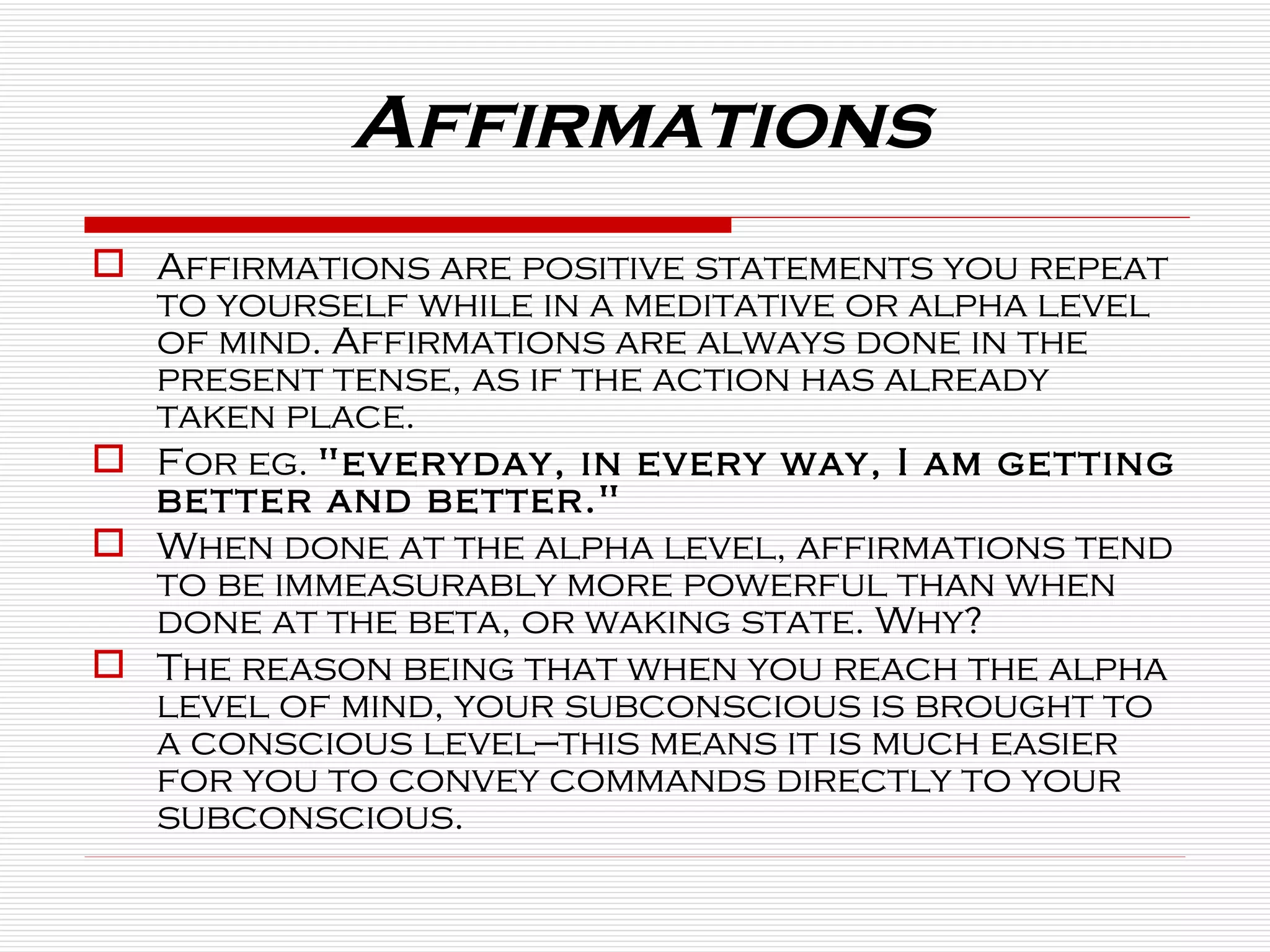 Affirmations Affirmations are positive statements you repeat to yourself while in a meditative or alpha level of mind. Affirmations are always done in the present tense, as if the action has already taken place.  For eg.  "everyday, in every way, I am getting better and better."   When done at the alpha level, affirmations tend to be immeasurably more powerful than when done at the beta, or waking state. Why? The reason being that when you reach the alpha level of mind, your subconscious is brought to a conscious level—this means it is much easier for you to convey commands directly to your subconscious. 