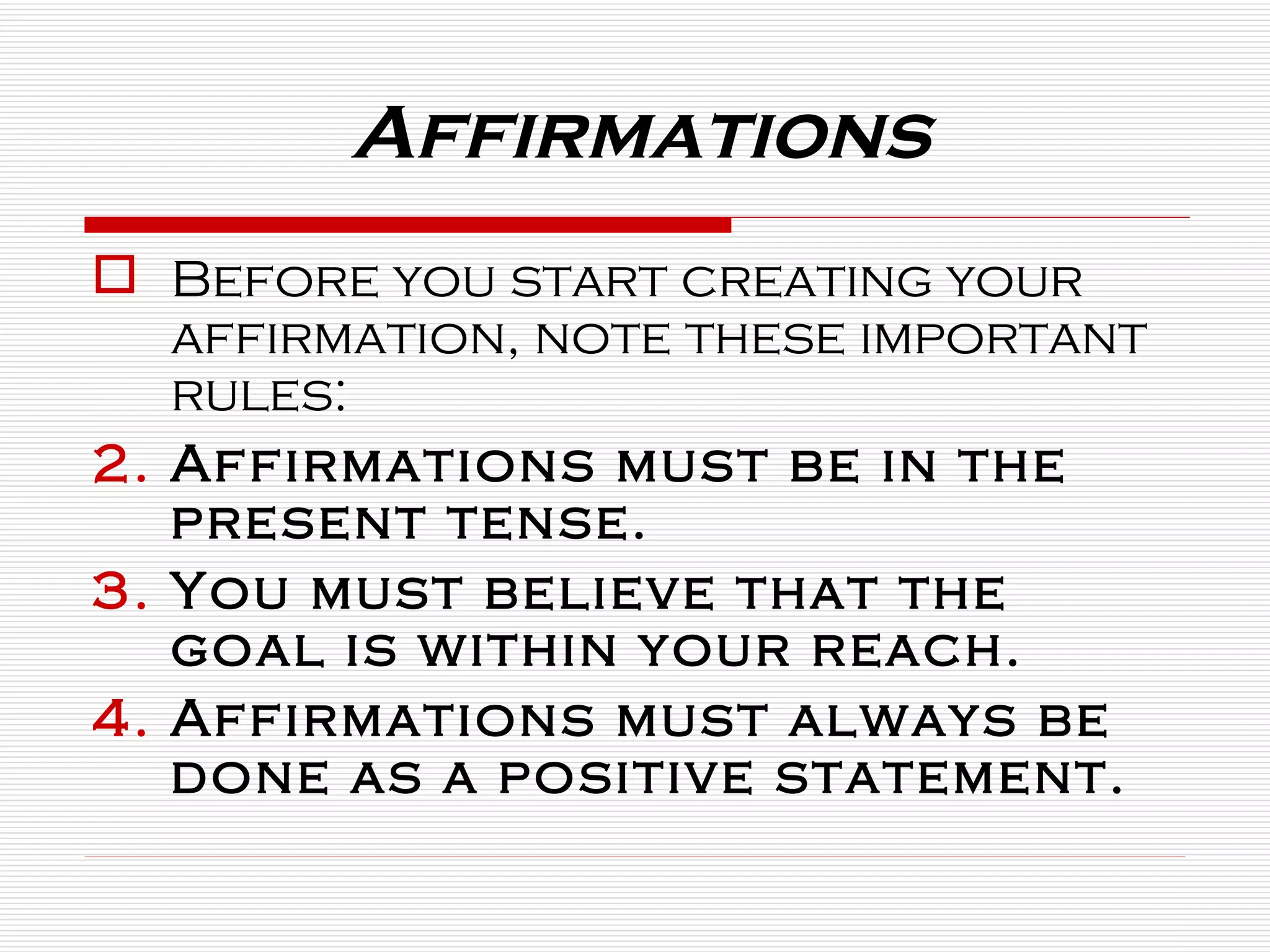 Affirmations Before you start creating your affirmation, note these important rules: Affirmations must be in the present tense. You must believe that the goal is within your reach. Affirmations must always be done as a positive statement. 