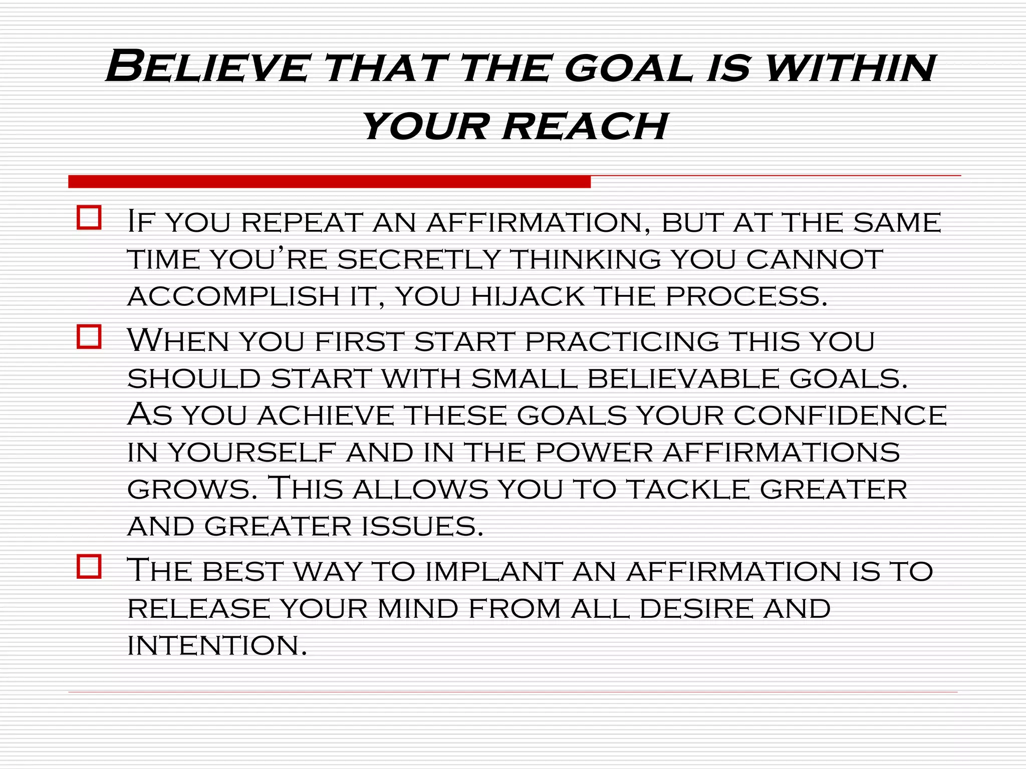 Believe that the goal is within your reach  If you repeat an affirmation, but at the same time you’re secretly thinking you cannot accomplish it, you hijack the process. When you first start practicing this you should start with small believable goals. As you achieve these goals your confidence in yourself and in the power affirmations grows. This allows you to tackle greater and greater issues. The best way to implant an affirmation is to release your mind from all desire and intention. 