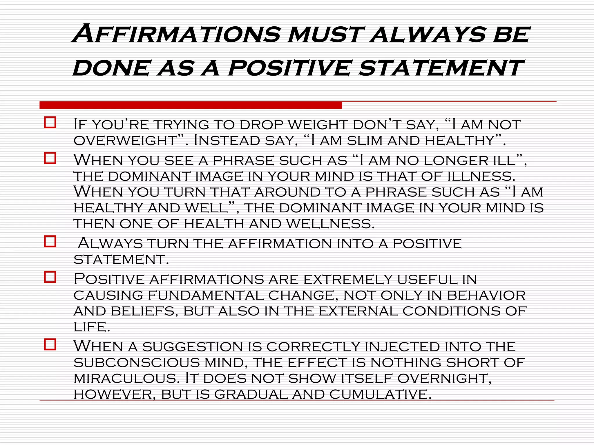 Affirmations must always be done as a positive statement  If you’re trying to drop weight don’t say, “I am not overweight”. Instead say, “I am slim and healthy”.  When you see a phrase such as “I am no longer ill”, the dominant image in your mind is that of illness. When you turn that around to a phrase such as “I am healthy and well”, the dominant image in your mind is then one of health and wellness. Always turn the affirmation into a positive statement. Positive affirmations are extremely useful in causing fundamental change, not only in behavior and beliefs, but also in the external conditions of life. When a suggestion is correctly injected into the subconscious mind, the effect is nothing short of miraculous. It does not show itself overnight, however, but is gradual and cumulative. 