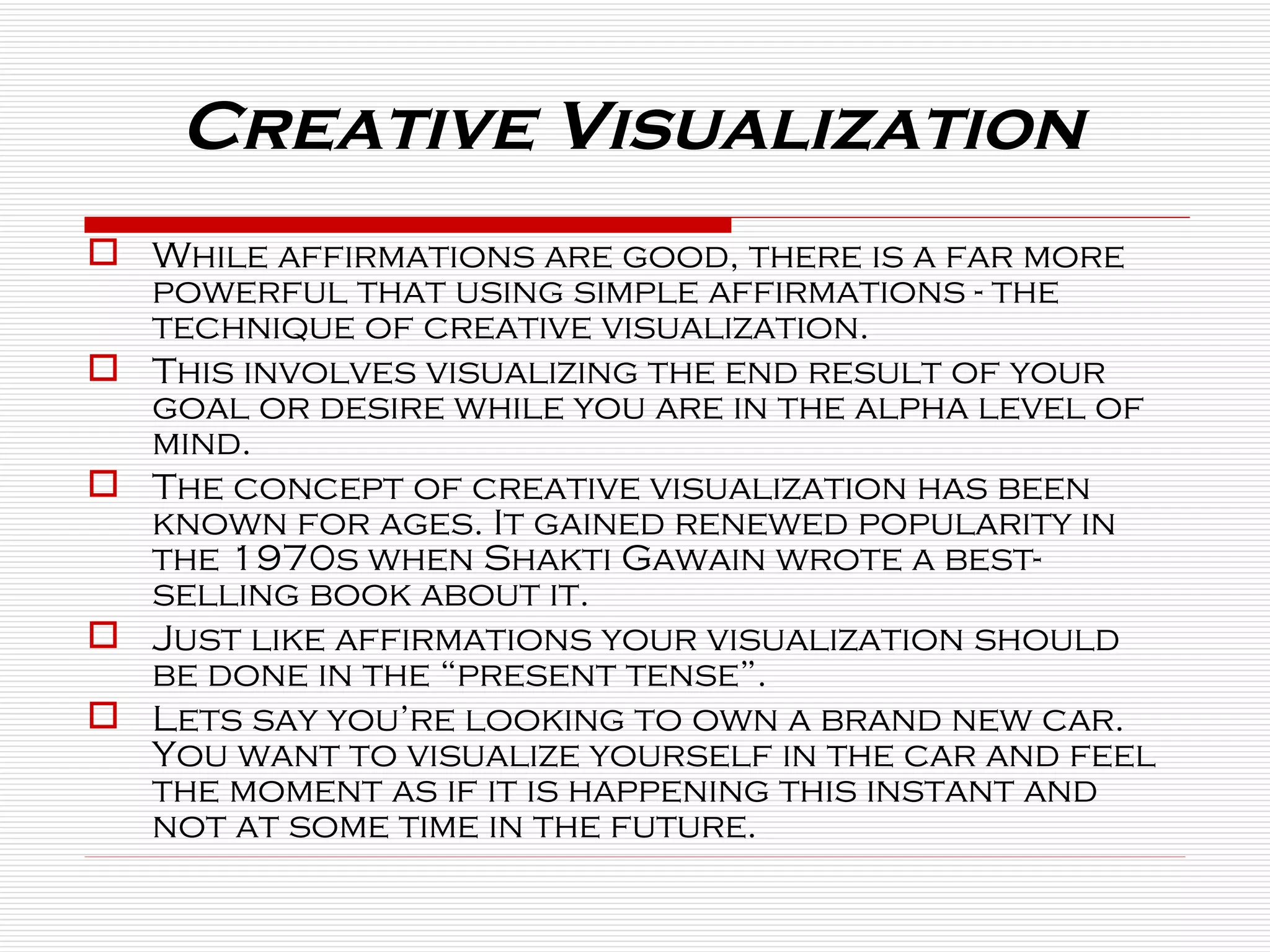 Creative Visualization  While affirmations are good, there is a far more powerful that using simple affirmations - the technique of creative visualization.  This involves visualizing the end result of your goal or desire while you are in the alpha level of mind.  The concept of creative visualization has been known for ages. It gained renewed popularity in the 1970s when Shakti Gawain wrote a best-selling book about it.  Just like affirmations your visualization should be done in the “present tense”.  Lets say you’re looking to own a brand new car. You want to visualize yourself in the car and feel the moment as if it is happening this instant and not at some time in the future. 