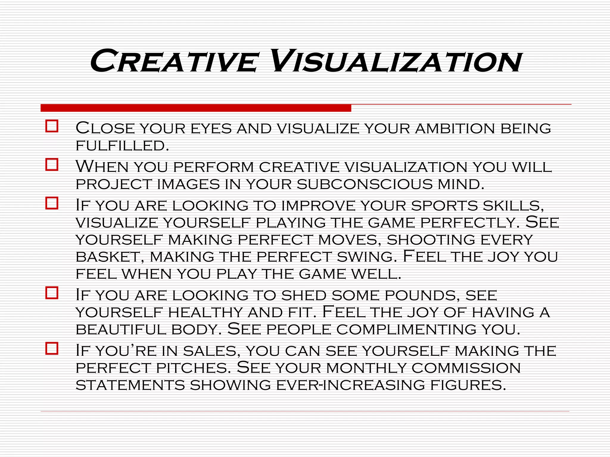 Close your eyes and visualize your ambition being fulfilled. When you perform creative visualization you will project images in your subconscious mind. If you are looking to improve your sports skills, visualize yourself playing the game perfectly. See yourself making perfect moves, shooting every basket, making the perfect swing. Feel the joy you feel when you play the game well. If you are looking to shed some pounds, see yourself healthy and fit. Feel the joy of having a beautiful body. See people complimenting you. If you’re in sales, you can see yourself making the perfect pitches. See your monthly commission statements showing ever-increasing figures. Creative Visualization   