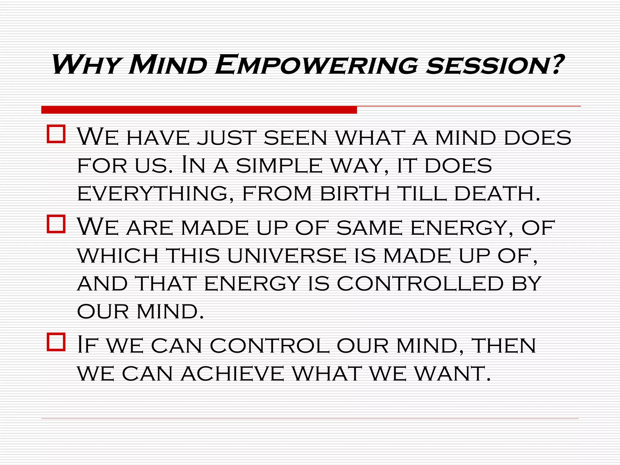 Why Mind Empowering session? We have just seen what a mind does for us. In a simple way, it does everything, from birth till death. We are made up of same energy, of which this universe is made up of, and that energy is controlled by our mind. If we can control our mind, then we can achieve what we want. 