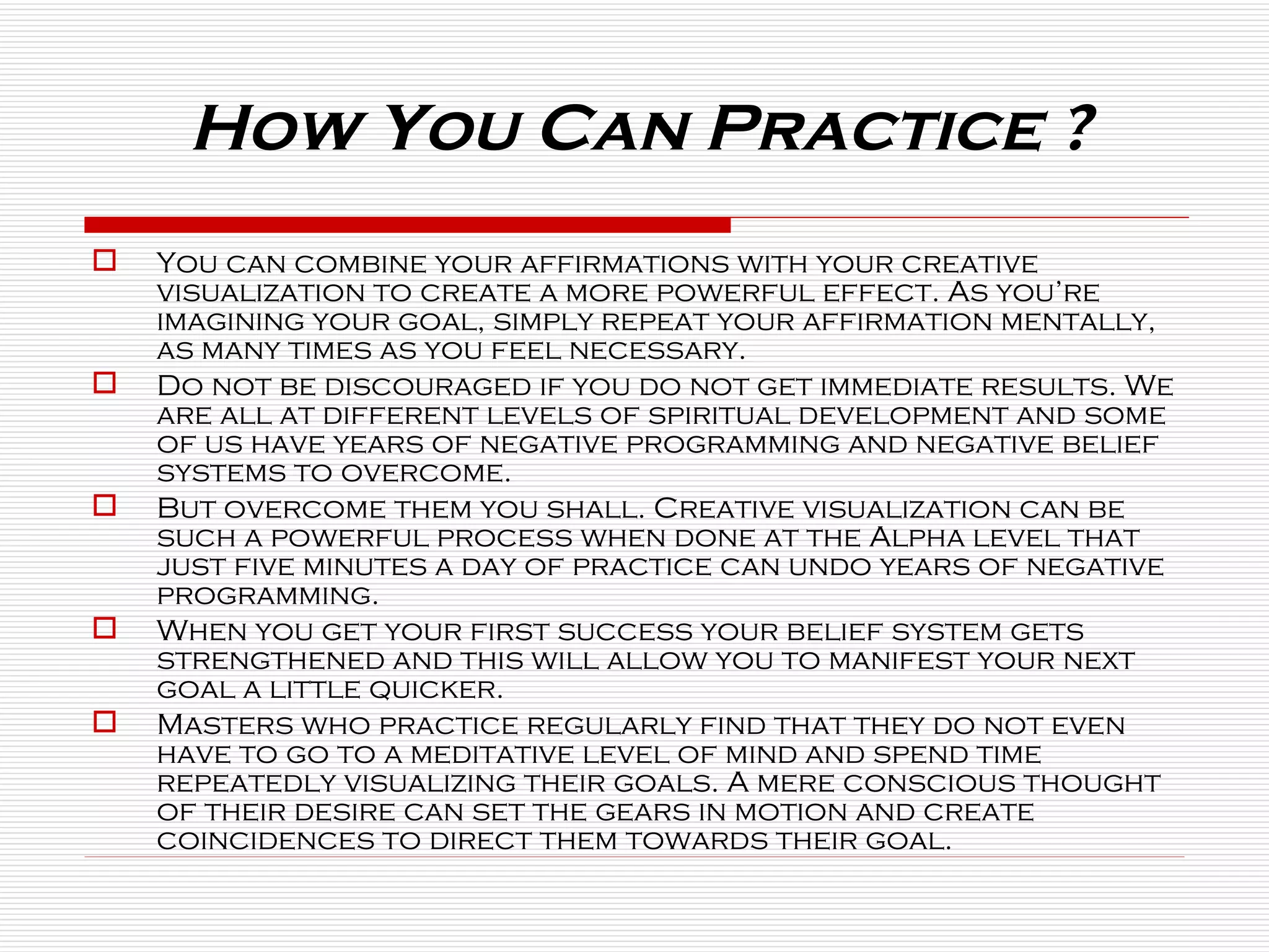 How You Can Practice ? You can combine your affirmations with your creative visualization to create a more powerful effect. As you’re imagining your goal, simply repeat your affirmation mentally, as many times as you feel necessary.  Do not be discouraged if you do not get immediate results. We are all at different levels of spiritual development and some of us have years of negative programming and negative belief systems to overcome.  But overcome them you shall. Creative visualization can be such a powerful process when done at the Alpha level that just five minutes a day of practice can undo years of negative programming.  When you get your first success your belief system gets strengthened and this will allow you to manifest your next goal a little quicker.  Masters who practice regularly find that they do not even have to go to a meditative level of mind and spend time repeatedly visualizing their goals. A mere conscious thought of their desire can set the gears in motion and create coincidences to direct them towards their goal. 