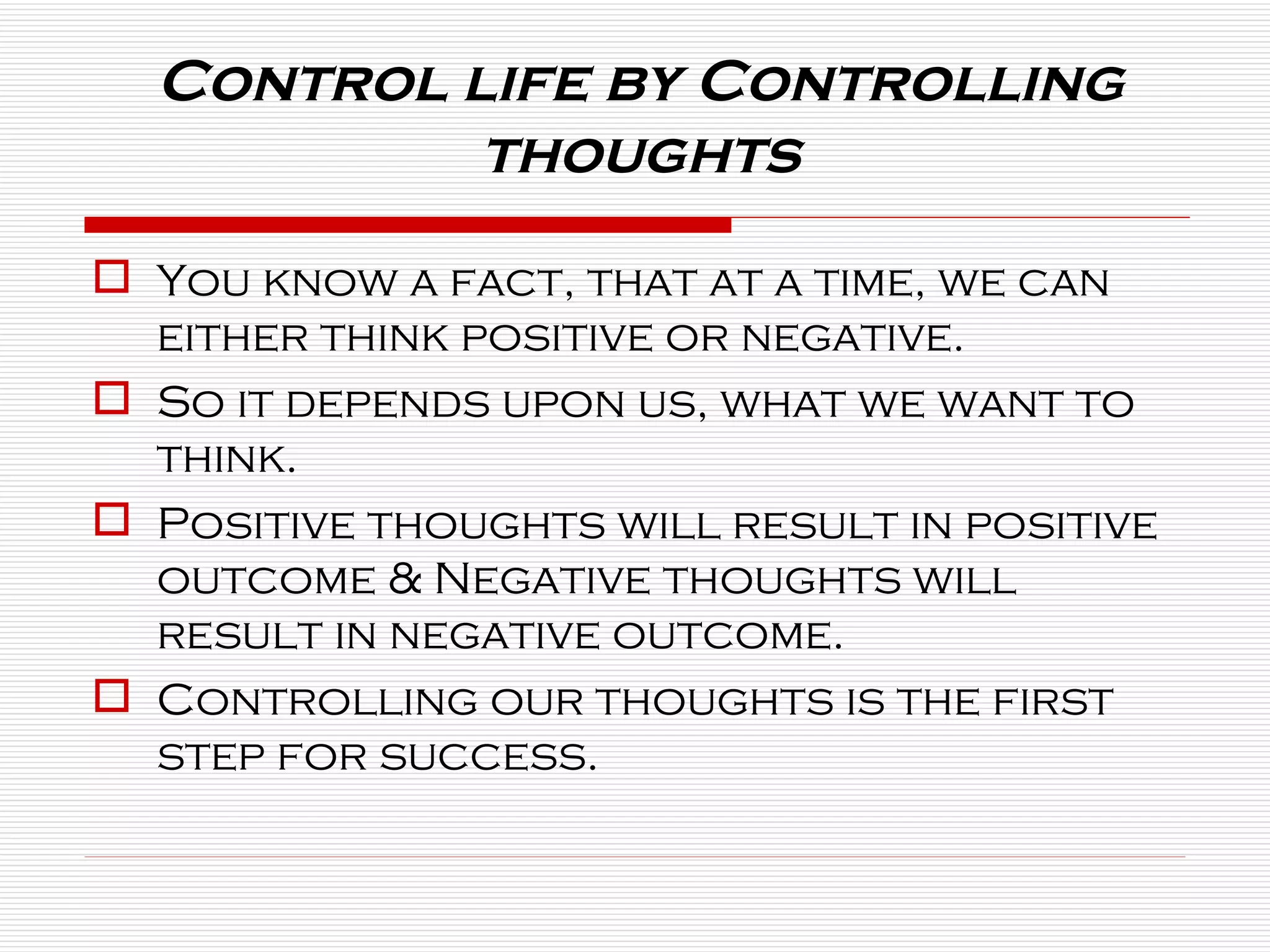 Control life by Controlling thoughts You know a fact, that at a time, we can either think positive or negative. So it depends upon us, what we want to think. Positive thoughts will result in positive outcome & Negative thoughts will result in negative outcome. Controlling our thoughts is the first step for success. 
