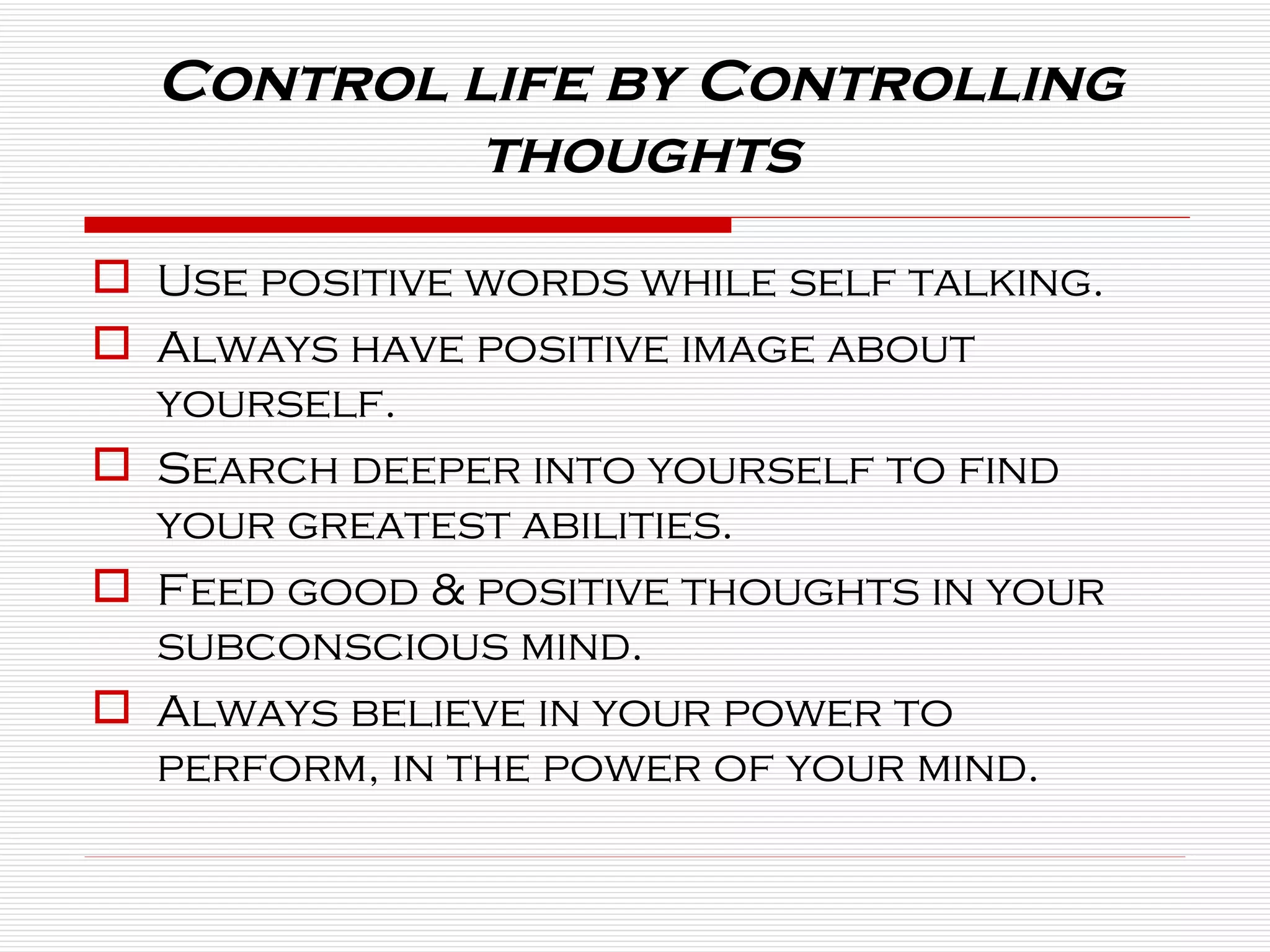 Use positive words while self talking. Always have positive image about yourself. Search deeper into yourself to find your greatest abilities. Feed good & positive thoughts in your subconscious mind. Always believe in your power to perform, in the power of your mind. Control life by Controlling thoughts 