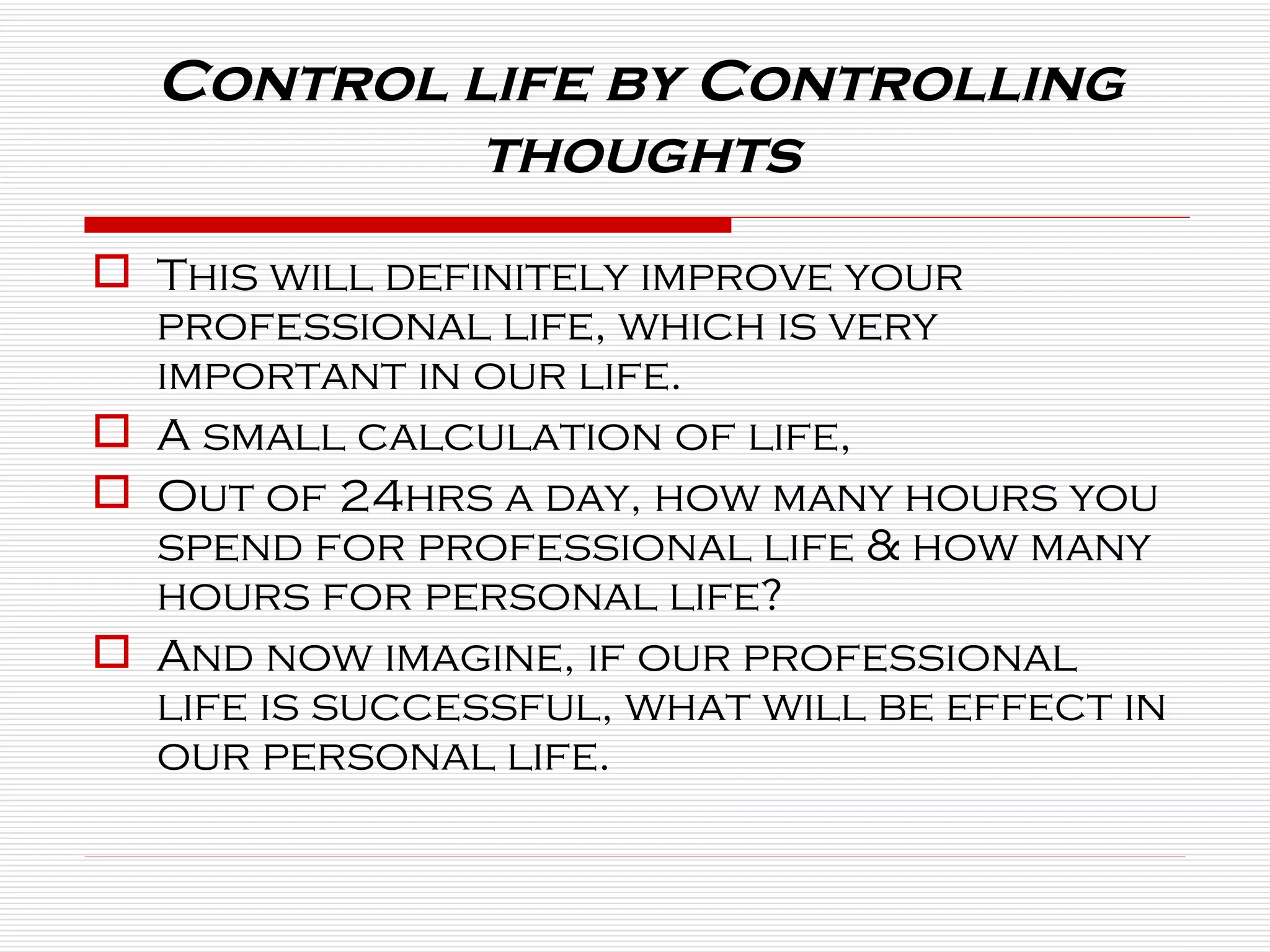 This will definitely improve your professional life, which is very important in our life. A small calculation of life,  Out of 24hrs a day, how many hours you spend for professional life & how many hours for personal life? And now imagine, if our professional life is successful, what will be effect in our personal life. Control life by Controlling thoughts 