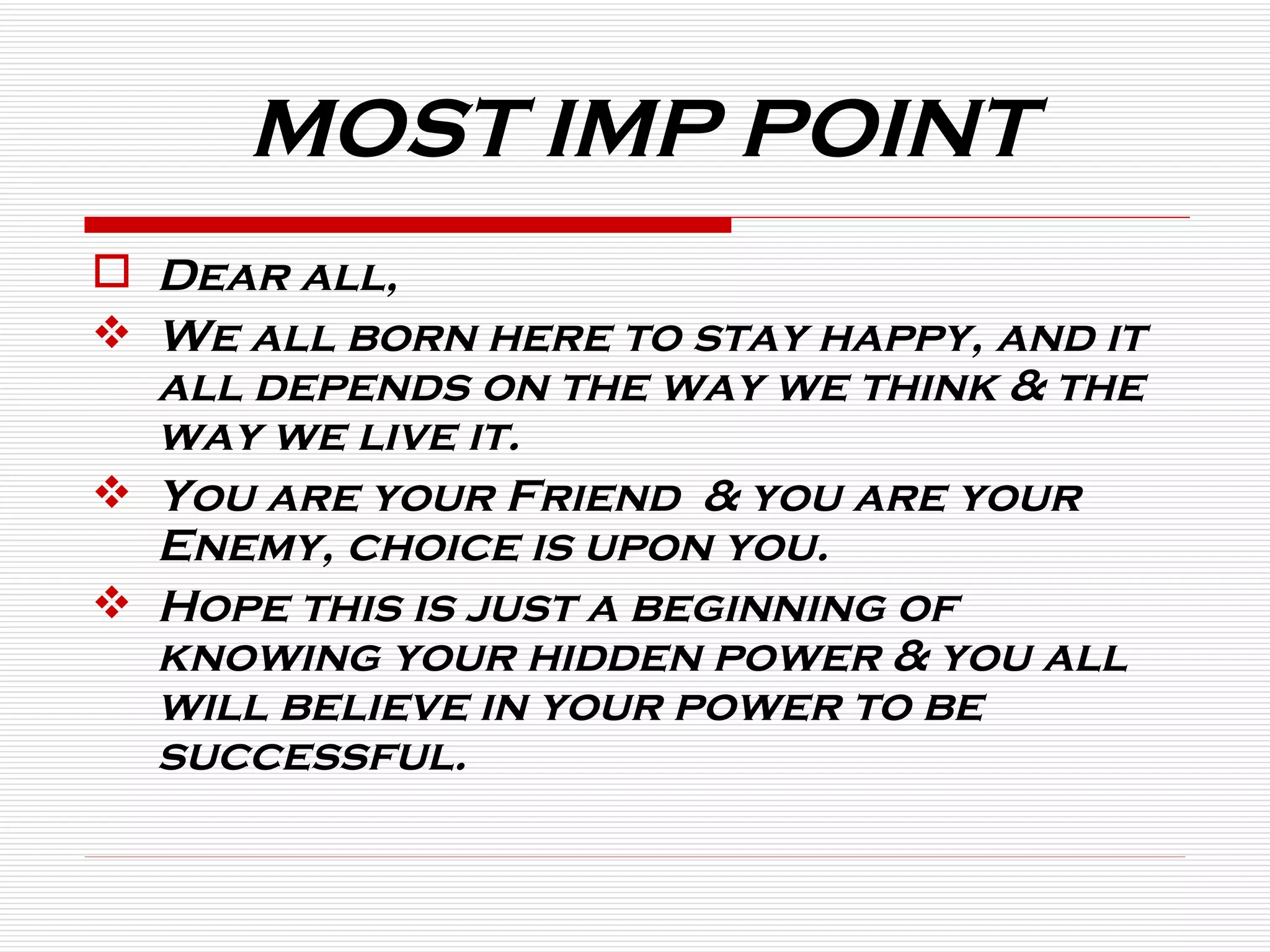 MOST IMP POINT Dear all, We all born here to stay happy, and it all depends on the way we think & the way we live it.  You are your Friend  & you are your Enemy, choice is upon you. Hope this is just a beginning of knowing your hidden power & you all will believe in your power to be successful. 