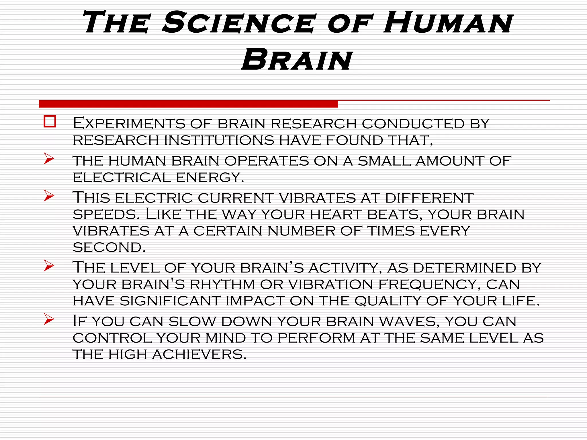 The Science of Human Brain Experiments of brain research conducted by research institutions have found that, the human brain operates on a small amount of electrical energy.  This electric current vibrates at different speeds. Like the way your heart beats, your brain vibrates at a certain number of times every second.  The level of your brain’s activity, as determined by your brain's rhythm or vibration frequency, can have significant impact on the quality of your life.  If you can slow down your brain waves, you can control your mind to perform at the same level as the high achievers. 
