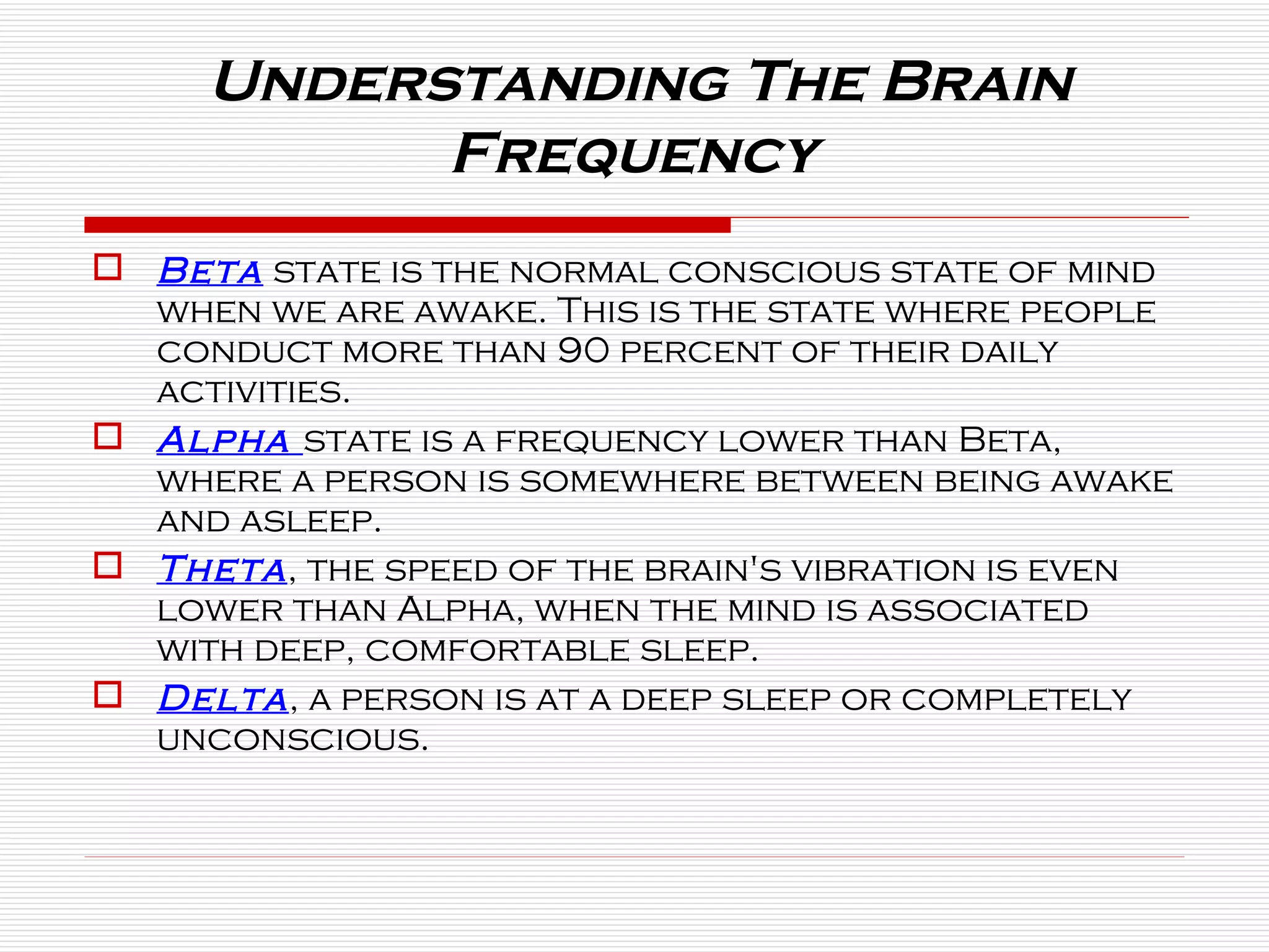 Beta  state is the normal conscious state of mind when we are awake. This is the state where people conduct more than 90 percent of their daily activities.  Alpha  state is a frequency lower than Beta, where a person is somewhere between being awake and asleep. Theta , the speed of the brain's vibration is even lower than Alpha, when the mind is associated with deep, comfortable sleep.  Delta , a person is at a deep sleep or completely unconscious. Understanding The Brain Frequency  