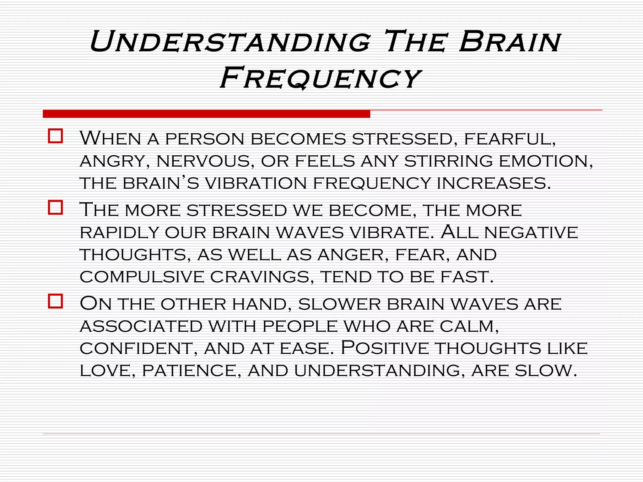 When a person becomes stressed, fearful, angry, nervous, or feels any stirring emotion, the brain’s vibration frequency increases.  The more stressed we become, the more rapidly our brain waves vibrate. All negative thoughts, as well as anger, fear, and compulsive cravings, tend to be fast.  On the other hand, slower brain waves are associated with people who are calm, confident, and at ease. Positive thoughts like love, patience, and understanding, are slow. Understanding The Brain Frequency  
