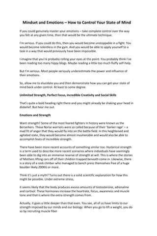 Mindset and Emotions – How to Control Your State of Mind
If you could genuinely master your emotions – take complete control over the way
you felt at any given time, then that would be the ultimate technique.
I’m serious. If you could do this, then you would become unstoppable in a fight. You
would become relentless in the gym. And you would be able to apply yourself to a
task in a way that would previously have been impossible.
I imagine that you’re probably rolling your eyes at this point. You probably think I’ve
been reading too many hippy blogs. Maybe reading a little too much fluffy self-help.
But I’m serious. Most people seriously underestimate the power and influence of
their emotions.
So, allow me to elucidate you and then demonstrate how you can get your state of
mind back under control. At least to some degree.
Unlimited Strength, Perfect Focus, Incredible Creativity and Social Skills
That’s quite a bold heading right there and you might already be shaking your head in
disbelief. But hear me out.
Emotions and Strength
Want strength? Some of the most feared fighters in history were known as the
Berserkers. These Norse warriors were so called because of their ‘barker rage’ – a
mad fit of anger that they would fly into on the battle field. In this heightened and
agitated state, they would become almost invulnerable and would also be able to
accomplish feats of incredible strength.
There have been more recent accounts of something similar too. Hysterical strength
is a term used to describe more recent scenarios where individuals have seemingly
been able to dig into an immense reserve of strength at will. This is where the stories
of Mothers lifting cars off of their children trapped beneath come in. Likewise, there
is a story of a rock climber who managed to bench press themselves free of a huge
boulder likely 200KG or more.
Think it’s just a myth? Turns out there is a solid scientific explanation for how this
might be possible. Under extreme stress,
it seems likely that the body produces excess amounts of testosterone, adrenaline
and cortisol. These hormones increase the heartrate, focus, awareness and muscle
tone and that is where the extra strength comes from.
Actually, it goes a little deeper than that even. You see, all of us have limits to our
strength imposed by our minds and our biology. When you go to lift a weight, you do
so by recruiting muscle fiber
 
