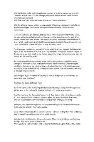 little bands that make up the muscle and contract in order to give us our strength.
The most muscle fiber that the average person can recruit at once under normal
circumstances is around
30%. The most that a highly trained athlete can recruit is closer to
50%. So, a highly trained athlete is only capable of tapping into roughly half of their
maximum strength. This is what we mean when we refer to a ‘mind muscle
connection’.
Ever seen someone get electrocuted in a movie (think Jurassic Park)? As you know,
the idea is that the individual will get flung across the room into the far wall. What
throws them? Their own muscle. The electricity causes all the muscle to contract at
once, which creates such a jolt that the person goes absolutely flying. Imagine if you
could harness that power and use it to leap up onto a roof!
The reason we can’t access so much of our strength is a) that it would likely cause us
injury as we would break a muscle, pull a ligament etc. and b) that it would fatigue us.
If we were to use that much of our muscle power in a single movement, we’d have no
energy left for anything else!
But under the right circumstances, being able to dip into these huge reserves of
strength is incredibly useful. And adrenaline and other hormones under the right
conditions allow us to tap into that power. Studies show that yelling in the gym can
actually increase adrenaline and thereby enhance muscle fiber recruitment, resulting
in strength improvements!
Now imagine if you could tap into even just 80% of that power at will? Simply by
harnessing your emotions?
Emotions for Calm, Collected Focus
But there’s only so far that being able to leap tall buildings and punch through walls
will get you. In the real world, physical strength isn’t really what matters.
This then is where the ‘flow state’ comes in. A flow state is often describes as a state
of calm, focussed, bliss. It is what happens when the world seems to slow down
because you are so intently focussed and engaged on what you are doing.
Have you ever opened a cupboard and seen everything fall out but moved in super-
fast motion to catch it? That’s a flow state.
More often we hear about it in extreme sports – athletes finding their flow and being
able to pull off incredible stunts at incredible speeds.
Outside of physical activities it is seen in music. When the entire band synchronizes
during a jam, this is a type of flow state.
When you have a conversation with someone that lasts all night, that’s a flow state.
 