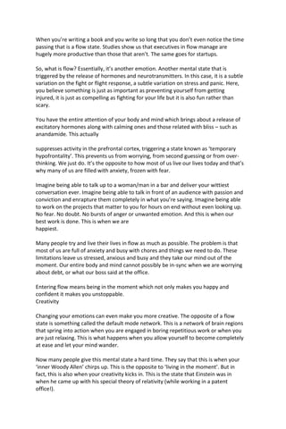 When you’re writing a book and you write so long that you don’t even notice the time
passing that is a flow state. Studies show us that executives in flow manage are
hugely more productive than those that aren’t. The same goes for startups.
So, what is flow? Essentially, it’s another emotion. Another mental state that is
triggered by the release of hormones and neurotransmitters. In this case, it is a subtle
variation on the fight or flight response, a subtle variation on stress and panic. Here,
you believe something is just as important as preventing yourself from getting
injured, it is just as compelling as fighting for your life but it is also fun rather than
scary.
You have the entire attention of your body and mind which brings about a release of
excitatory hormones along with calming ones and those related with bliss – such as
anandamide. This actually
suppresses activity in the prefrontal cortex, triggering a state known as ‘temporary
hypofrontality’. This prevents us from worrying, from second guessing or from over-
thinking. We just do. It’s the opposite to how most of us live our lives today and that’s
why many of us are filled with anxiety, frozen with fear.
Imagine being able to talk up to a woman/man in a bar and deliver your wittiest
conversation ever. Imagine being able to talk in front of an audience with passion and
conviction and enrapture them completely in what you’re saying. Imagine being able
to work on the projects that matter to you for hours on end without even looking up.
No fear. No doubt. No bursts of anger or unwanted emotion. And this is when our
best work is done. This is when we are
happiest.
Many people try and live their lives in flow as much as possible. The problem is that
most of us are full of anxiety and busy with chores and things we need to do. These
limitations leave us stressed, anxious and busy and they take our mind out of the
moment. Our entire body and mind cannot possibly be in-sync when we are worrying
about debt, or what our boss said at the office.
Entering flow means being in the moment which not only makes you happy and
confident it makes you unstoppable.
Creativity
Changing your emotions can even make you more creative. The opposite of a flow
state is something called the default mode network. This is a network of brain regions
that spring into action when you are engaged in boring repetitious work or when you
are just relaxing. This is what happens when you allow yourself to become completely
at ease and let your mind wander.
Now many people give this mental state a hard time. They say that this is when your
‘inner Woody Allen’ chirps up. This is the opposite to ‘living in the moment’. But in
fact, this is also when your creativity kicks in. This is the state that Einstein was in
when he came up with his special theory of relativity (while working in a patent
office!).
 