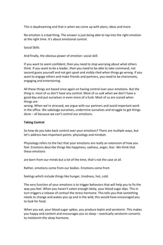 This is daydreaming and that is when we come up with plans, ideas and more.
No emotion is a bad thing. The answer is just being able to tap into the right emotion
at the right time. It’s about emotional control.
Social Skills
And finally, the obvious power of emotion: social skill.
If you want to seem confident, then you need to stop worrying about what others
think. If you want to be a leader, then you need to be able to take command, not
second guess yourself and not get upset and visibly riled when things go wrong. If you
want to engage others and make friends and partners, you need to be charismatic,
engaging and entertaining.
All these things are based once again on having control over your emotions. But the
thing is: most of us don’t have any control. Most of us sulk when we don’t have a
good day and put ourselves in even more of a funk. Most of us are scared when
things are
wrong. When we’re stressed, we argue with our partners and avoid important work
in the office. We sabotage ourselves, undermine ourselves and struggle to get things
done – all because we can’t control our emotions.
Taking Control
So how do you take back control over your emotions? There are multiple ways, but
let’s address two important points: physiology and mindset.
Physiology refers to the fact that your emotions are really an extension of how you
feel. Emotions describe things like happiness, sadness, anger, fear. We think that
these emotions
are born from our minds but a lot of the time, that’s not the case at all.
Rather, emotions come from our bodies. Emotions come from
feelings which include things like hunger, tiredness, hot, cold.
The very function of your emotions is to trigger behaviors that will help you to fix the
way you feel. When you haven’t eaten enough lately, your blood sugar dips. This in
turn triggers a release of cortisol the stress hormone. This tells you that something
needs to change and wakes you up and in the wild, this would have encouraged you
to look for food.
When you eat, your blood sugar spikes, you produce leptin and serotonin. This makes
you happy and content and encourages you to sleep – eventually serotonin converts
to melatonin the sleep hormone.
 