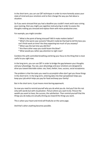 In the short term, you can use CBT techniques in order to more honestly assess your
state of mind and your emotions and to then change the way you feel about a
situation.
So if you were stressed that you had a deadline you couldn’t meet and it was ruining
your evening, then you might use cognitive restructuring in order to assess the
thoughts making you stressed and replace them with more productive ones.
For example, you might consider:
* What is the point of being stressed? Will it make matters better?
* What’s the worst case scenario? Would it really be that bad to tell the boss you
can’t finish work on time? Are they expecting too much of you anyway?
* When was the last time you did this?
* Are there other ways you could lessen the blow?
* What would you rather pay attention to right now?
Combine this with controlled breathing and bring your focus to the thing that is most
useful to you right now.
In the long term, you can use CBT in order to bridge the gap between your thoughts
and your physiology. You see, your physiology and your emotions are designed to
drive you toward desirable states: sex, food, shelter, love, success, social acceptance.
The problem is that the tasks you need to accomplish often don’t get you those things
in the short term. In the long term, entering data into that spreadsheet helps you
keep your job which helps you pay for food and keep your family!
But in the short term, it just means more boring paperwork.
So now you need to remind yourself why you do what you do. And you’ll do this not
only with words but with visualization. Picture where you want to be. Picture the
wealth you want to have, the success, the satisfaction. Then remind yourself that the
things you do today are actually driving you toward the things you want.
This is when your heart and mind will finally be on the same page.
And that’s when anything becomes possible.
 