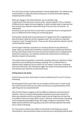 First, let’s focus on that ‘sustained attention’ that we talked about. Your ability to stay
concentrated on a single task without letting your mind drift and without getting
tempted by other activities.
When you engage in this kind of behavior, you are actually using
a specific part of the brain that is known as the ‘salience network’. This is a network
of different brain regions that work together in order to decide what is important and
then to direct your attention toward that thing. Of course, this is all internal – all
represented
by activity across neurons. As far as your brain is concerned, that car coming toward
you is no different from the things you’re dreaming about.
So how does it decide what to pay attention to? It appears that this is regulated by a
part of the brain called the anterior cingulate cortex. This can direct our attention
using two ‘routes’ through the brain. These are the ‘dorsal attention network’ and the
‘ventral attention network’.
The first type of attention represents our conscious decision to pay attention to
things. When you decide that something is important and you need to pay attention,
then you will release certain hormones and neurotransmitters (such as dopamine) to
denote this importance. Your attention will then be actively driven via the dorsal
attention network to that activity.
The ventral stream meanwhile is reserved for situations where our attention is stolen
away from us by something interesting or shocking. This is a reflexive form of
attention that is largely out of our control. So, for instance, if you hear a loud bang
noise from behind you, this will likewise trigger the release of neurotransmitters and
that will force your attention via that ventral route.
Putting Science Into Action
So that’s how your brain works when it comes to attention and I’m sure it’s all very
interesting
But what good is this to you? How can you actually use that science in order to get
the results you want? How can you make sure that you are paying attention to the
right things and not easily distracted?
Well, the first thing to recognize is this key difference between ventral and dorsal
attention. There is a constant battle going on between the conscious decision to
direct your attention and the unconscious urge to look at things that are loud, that
are colorful or that are moving. What’s more, is that your ventral stream is also going
to be activated by physiological things: like hunger, tiredness or discomfort. If you
badly need the toilet that will nag away at you and it will steal attention from what
you’re meant to be doing.
So, if you want to improve your ability to concentrate on the things you want to
concentrate on, then you need to make sure that you aren’t being distracted by other
 