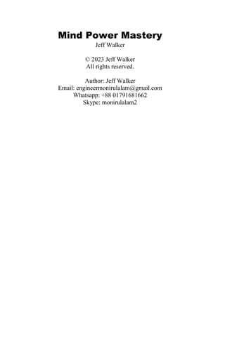 Mind Power Mastery
Jeff Walker
© 2023 Jeff Walker
All rights reserved.
Author: Jeff Walker
Email: engineermonirulalam@gmail.com
Whatsapp: +88 01791681662
Skype: monirulalam2
 