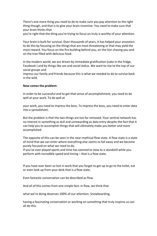 There’s one more thing you need to do to make sure you pay attention to the right
thing though, and that is to give your brain incentive. You need to make sure that
your brain thinks that
you’re right that the thing you’re trying to focus on truly is worthy of your attention.
Your brain is built for survival. Over thousands of years, it has helped your ancestors
to do this by focusing on the things that are most threatening or that may yield the
most reward. You focus on the fire building behind you, on the lion chasing you and
on the tree filled with delicious food.
In the modern world, we are driven by immediate gratification (cake in the fridge,
Facebook ) and by things like sex and social status. We want to rise to the top of our
social groups and
impress our family and friends because this is what we needed to do to survive back
in the wild.
Now comes the problem:
In order to be successful and to get that sense of accomplishment, you need to do
well at your work. To do well at
your work, you need to impress the boss. To impress the boss, you need to enter data
into a spreadsheet.
But the problem is that the two things are too far removed. Your ventral network has
no interest in something as dull and unrewarding as data entry despite the fact that it
can help you to accomplish things that will ultimately make you better and more
accomplished.
The opposite of this can be seen in the near-mythical flow state. A flow state is a state
of mind that we can enter where everything else seems to fall away and we become
purely focused on what we need to do.
If you’ve ever played sports and time has seemed to slow to a standstill while you
perform with incredible speed and timing – that is a flow state.
If you have ever been so lost in work that you forget to get up to go to the toilet, eat
or even look up from your desk that is a flow state.
Even fantastic conversation can be described as flow.
And all of this comes from one simple fact: in flow, we think that
what we’re doing deserves 100% of our attention. Snowboarding,
having a fascinating conversation or working on something that truly inspires us can
all do this.
 