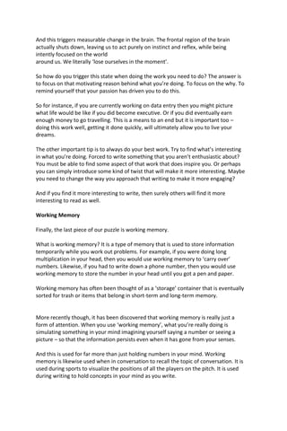 And this triggers measurable change in the brain. The frontal region of the brain
actually shuts down, leaving us to act purely on instinct and reflex, while being
intently focused on the world
around us. We literally ‘lose ourselves in the moment’.
So how do you trigger this state when doing the work you need to do? The answer is
to focus on that motivating reason behind what you’re doing. To focus on the why. To
remind yourself that your passion has driven you to do this.
So for instance, if you are currently working on data entry then you might picture
what life would be like if you did become executive. Or if you did eventually earn
enough money to go travelling. This is a means to an end but it is important too –
doing this work well, getting it done quickly, will ultimately allow you to live your
dreams.
The other important tip is to always do your best work. Try to find what’s interesting
in what you’re doing. Forced to write something that you aren’t enthusiastic about?
You must be able to find some aspect of that work that does inspire you. Or perhaps
you can simply introduce some kind of twist that will make it more interesting. Maybe
you need to change the way you approach that writing to make it more engaging?
And if you find it more interesting to write, then surely others will find it more
interesting to read as well.
Working Memory
Finally, the last piece of our puzzle is working memory.
What is working memory? It is a type of memory that is used to store information
temporarily while you work out problems. For example, if you were doing long
multiplication in your head, then you would use working memory to ‘carry over’
numbers. Likewise, if you had to write down a phone number, then you would use
working memory to store the number in your head until you got a pen and paper.
Working memory has often been thought of as a ‘storage’ container that is eventually
sorted for trash or items that belong in short-term and long-term memory.
More recently though, it has been discovered that working memory is really just a
form of attention. When you use ‘working memory’, what you’re really doing is
simulating something in your mind imagining yourself saying a number or seeing a
picture – so that the information persists even when it has gone from your senses.
And this is used for far more than just holding numbers in your mind. Working
memory is likewise used when in conversation to recall the topic of conversation. It is
used during sports to visualize the positions of all the players on the pitch. It is used
during writing to hold concepts in your mind as you write.
 
