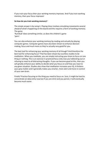 If you train your focus then your working memory improves. And if you train working
memory, then your focus improves!
So how do you train working memory?
The simple answer is by using it. Playing chess involves simulating movements several
ahead of what’s happening on the board and this requires a form of working memory.
The game
‘Rumikub’ does something similar, as does the children’s game
‘pairs’.
You can also enhance your working memory by reading and actually by playing
computer games. Computer games have also been shown to enhance decision
making, focus and much more so they’re actually very good for you.
The best tool for enhancing your working memory of all though? And therefore the
best tool for enhancing focus? That has been shown by countless studies to be
meditation. When you meditate, you are simply instructing your brain to focus on one
thing or nothing. This is an exercise in practiced focus only now you’reblocking out or
refusing to react to all distracting thoughts. If you can become good at this, then you
will greatly enhance your ability to decide what you focus on and how you react to
any given situation. Studies also show that meditation increases your IQ, it thickens
your grey matter and it generally makes you smarter, more alert and more in-control
of your own brain.
Finally? Practice focusing on the thing you need to focus on. Sure, it might be hard to
concentrate on data entry now but if you are strict and you persist, it will eventually
become much easier.
 