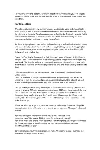 So, you now have two options. Two ways to get richer. One is that you seek to get a
better job and increase your income and the other is that you save more money and
spend less.
How to Spend Less
When I was at university, my summer job was working at a yacht club. Specifically, I
was a waiter in one of the restaurants there that was actually paid for and owned by
the clientele of the club. The club was located in Sandbanks, England – an area that is
also sometimes referred to as ‘millionaire’s row’ because it has among the most
expensive real estate in the world along the seafront.
So, these are people who own yachts and who belong to a club that is situated in one
of the wealthiest parts of the world. Suffice to say that they were not struggling for
cash. And of course, what many people would point out to me is that this should
likely result in pretty big tips!
Except that’s not what happened. In fact, I received some of the worst tips I have in
any job. I had a lady call me over to secretively give me 20p (around 30cents) for my
hard work. She literally told me to buy myself something nice. And this is bearing in
mind that it is standard practice in England to tip 10%. The meals usually cost close to
$150.
I told my Mum this and her response was: how do you think they got rich, dear?
Makes sense.
Look, I’m not here to tell you you should become stingy with tips. But what I am
telling you is that the wealthiest people recognize that every little bit adds up and
makes a very big difference in the long run. Your aim now is not to fritter.
That $3 coffee you have every morning on the way to work is actually $15 over the
course of a week. $60 over a course of a month and $720 over the course of the year.
That is a tiny amount and that’s before we have even considered all those other
things you likely pay for that you don’t really need. Maybe your Spotify account,
Netflix, 100+ TV Channels, gas for the car for all those trips you don’t really need to
make. It adds up.
Worse are all those larger purchases we make on an impulse. These are things like
clothes that we think will make us look smart, games consoles, PCs, overly advanced
phones.
How much did your phone cost you? If you’re on a contract, then
chances are you’ll be paying $700 or more for it. Now ask yourself
how much more that phone really does than something for $300. Do you really need
the fastest processor around? Considering that even an old phone can play
everything in the app store?
Do you really need a 30 megapixel camera? Or a 4K screen? Can you even see the
difference between 4K and 1080p?
 