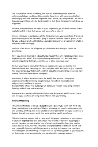 The real problem here is marketing, the internet and other people. We have
unfortunately been conditioned to associate these items with success and to find
them highly desirable. We want to get the latest phone, car, computer etc. because it
looks so sexy in those adverts. But the reality is that these things don’t really bring us
happiness.
Likewise, we are told that we need to buy a large house, go on lavish holidays. Is this
really for us? Or is it so that we can look successful to others?
I’m not telling you to cut back on all the things that make you happy here. There is no
point in having wealth if you aren’t going to enjoy it and have a better quality of life
for you and your family. All I’m telling you is to make sure you are certain of what it is
that does make you happy.
And that often means deciding what you don’t need and what you should be
prioritizing.
Have you always dreamed of a beautiful big house? Then why not stop going on those
big holidays for a while? Why not stop buying widescreen TVs? And how about
considering getting that big beautiful house in a less expensive area?
Heck, if you move to Spain, then there are places where you can live in a five
bedroom home with swimming pool and roof pool and it will only cost you $200,000.
You could almost buy that in cash and think about how much money you would start
making then once there was no mortgage!
Conversely, if all you want is to travel the world, then you can change your
accommodation to something less glamorous. How about moving to quiet
neighborhood and living in a spare
bedroom for a while? Your outgoings will be low, so you can enjoy going on more
holidays and still save up that wealth.
Know what you want to achieve with that money. Know what wealth means to you
and then you can focus on being more efficient with your money.
Financial Modelling
This will also help you to set up a budget and/or a plan. If you know how much you
have coming in and how much you’d like to be making per month, saving per month
and spending on things that make you feel wealthy per month, then you can create a
budget that will help you to reach that point within a specific timeframe.
This then is where you can look at those small things you can cut out to save money.
If you have a spreadsheet that contains all your income and all your outgoings per
month, then you can look at what kind of impact cutting coffee from your routine
would actually make. You’ll be left with a total profit at the end of each month and
you can decide how much of that you want to put into savings and how much you
intend to spend on other things. You can even set up standing orders in your accounts
so that money saved automatically gets transferred to a savings account.
 