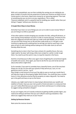 With such a spreadsheet, you can then multiply the savings you are making by any
given number of months and see projections of what your finances are likely to be at
certain points in the future. Need more money for an upcoming expense? Then look
at something else you can do to cut your expenditure. This is called
‘financial modelling’ and it’s a powerful tool for building your wealth rather than just
letting it ‘happen’ without your direction or input.
A Couple More Ways to Save Money
And what if you have run out of things you can cut in order to save money? What if
you are living on as little as possible?
A few other options include changing your providers for bills, selling off old items, or
even moving money between accounts in order to receive bonuses. A friend of mine
does this religiously and will even take out credit cards with 0%APR, just so that he
can put all of that money into an ISA and then make profit on it. If he gets a cash
incentive to signing up for anything then he will sign up! And he never buys a new
piece of tech or even clothing without taking one of the older items to sell and
thereby offset the cost.
Something else to note is that if you have a dream of a wealthy future, then you
might need to ‘be okay’ with living a little more simply for a while in order to get
there. You need to put the work in now, to reap the rewards in the future.
And this is hard because it often once again means forgetting the conventional signals
of wealth and success. Once again, you have to do this for you and not be worried
about what others might think.
So for example, if you want to someday have a beautiful home, one of the very best
things you can do is to live with your parents if they will let you. Sure, it’s not
glamorous and it’s not fun… but if
they charge a small amount of rent you’ll be able to save so much per month that it
will help you to get on the property ladder MUCH faster. You could then buy a smaller
home in a less attractive area but flip the property to make a big profit. You need to
put in the graft and have an eye on the future.
Likewise, you might need to learn to stop trying to demonstrate your wealth and
stability to friends. Have you ever met up with a friend and eaten in a restaurant that
you can’t really afford because you want to see them and because it is embarrassing
to suggest eating somewhere cheaper?
As you can imagine, this isn’t exactly conducive to getting wealthy quickly! Again, you
need to be willing to tell them that you can’t afford it and to go elsewhere. How
about you suggest they meet you at your house?
Setting Up Revenue Streams
Next come the revenue streams.
 
