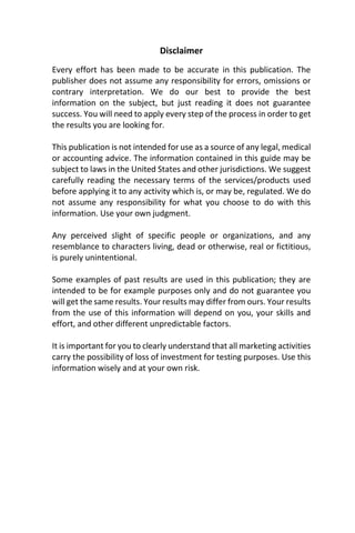 Disclaimer
Every effort has been made to be accurate in this publication. The
publisher does not assume any responsibility for errors, omissions or
contrary interpretation. We do our best to provide the best
information on the subject, but just reading it does not guarantee
success. You will need to apply every step of the process in order to get
the results you are looking for.
This publication is not intended for use as a source of any legal, medical
or accounting advice. The information contained in this guide may be
subject to laws in the United States and other jurisdictions. We suggest
carefully reading the necessary terms of the services/products used
before applying it to any activity which is, or may be, regulated. We do
not assume any responsibility for what you choose to do with this
information. Use your own judgment.
Any perceived slight of specific people or organizations, and any
resemblance to characters living, dead or otherwise, real or fictitious,
is purely unintentional.
Some examples of past results are used in this publication; they are
intended to be for example purposes only and do not guarantee you
will get the same results. Your results may differ from ours. Your results
from the use of this information will depend on you, your skills and
effort, and other different unpredictable factors.
It is important for you to clearly understand that all marketing activities
carry the possibility of loss of investment for testing purposes. Use this
information wisely and at your own risk.
 