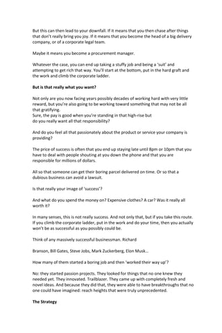 But this can then lead to your downfall. If it means that you then chase after things
that don’t really bring you joy. If it means that you become the head of a big delivery
company, or of a corporate legal team.
Maybe it means you become a procurement manager.
Whatever the case, you can end up taking a stuffy job and being a ‘suit’ and
attempting to get rich that way. You’ll start at the bottom, put in the hard graft and
the work and climb the corporate ladder.
But is that really what you want?
Not only are you now facing years possibly decades of working hard with very little
reward, but you’re also going to be working toward something that may not be all
that gratifying.
Sure, the pay is good when you’re standing in that high-rise but
do you really want all that responsibility?
And do you feel all that passionately about the product or service your company is
providing?
The price of success is often that you end up staying late until 8pm or 10pm that you
have to deal with people shouting at you down the phone and that you are
responsible for millions of dollars.
All so that someone can get their boring parcel delivered on time. Or so that a
dubious business can avoid a lawsuit.
Is that really your image of ‘success’?
And what do you spend the money on? Expensive clothes? A car? Was it really all
worth it?
In many senses, this is not really success. And not only that, but if you take this route.
If you climb the corporate ladder, put in the work and do your time, then you actually
won’t be as successful as you possibly could be.
Think of any massively successful businessman. Richard
Branson, Bill Gates, Steve Jobs, Mark Zuckerberg, Elon Musk…
How many of them started a boring job and then ‘worked their way up’?
No: they started passion projects. They looked for things that no one knew they
needed yet. They innovated. Trailblazer. They came up with completely fresh and
novel ideas. And because they did that, they were able to have breakthroughs that no
one could have imagined: reach heights that were truly unprecedented.
The Strategy
 