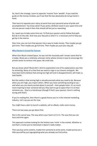 So, here’s the strategy. Learn to separate ‘income’ from ‘wealth’. If you read the
guide on the money mindset, you’ll see that the two absolutely do not go hand in
hand.
Then learn to separate your status at work from your personal sense of pride and
accomplishment. You know what? If you write a brilliant novel in your spare time and
not one person reads it then that should still be just as rewarding.
So, I want you to take some time out. To find your passion and to follow that path.
But do it on the side. And view your day job as what it is: a necessary evil to help you
get by in the interim.
Over time, you can turn that passion into a way to make money. Then maybe you go
part time. Then maybe you go full time. Then maybe you quit your day job.
Why Passion is Crucial for Success
When Elon Musk created Space, he was not the massively well- known name that he
is today. Musk was a relatively unknown name whose mission it was to encourage the
private sector to venture into space. No small task.
But you know what? Musk did it. And his explanation one of his explanations was that
he aimed big. Many of us feel that we need to reign in our dreams and goals. We
have been led to believe that aiming too high will end in disappointment, will make us
look foolish.
But the reality is that aiming high is actually precisely what you need to do. Because
when you aim high, you inspire others. When you have something exciting to say –
and when you are clearly excited about it yourself – then people listen. It’s so much
more inspiring to hear someone tell you they want to go to space than it is to hear
someone say… they’re a hairdresser (though if that’s your passion, there’s nothing
wrong with that!).
If you’re reading this, then there’s a good chance you’re in the internet marketing
industry. Let’s say you are for now.
You might have a plan to launch a website, sell an eBook, make some money.
There are two ways you go about that.
One is the cynical way. The way where your heart isn’t in it. The way that you see
time and time again.
This approach involves looking for the hottest new ‘niche’ in the market. Whether or
not that’s a niche you’re interested in doesn’t really matter.
Then you buy some content, maybe hire someone to write some, maybe pump out a
little yourself by just regurgitating what you already can find online.
 