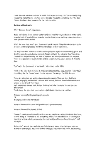 Then, you lace into that content as much SEO as you possibly can. You do everything
you can to make the site sell. You cover it in ads. You call it something like ‘The Best
Fitness Site Ever’. And you wait for the cash to roll in.
But that will not work.
Why? Because there’s no passion.
If you have a site about animal welfare and you hire the very best writer in the world
to write for it. If you tell them to write you the latest, most exciting, newest content…
then you still won’t do well.
Why? Because they aren’t you. They can’t speak for you. They don’t know your point
of view. And they probably don’t know the topic all that well either.
So, they’ll do their research. Learn it thoroughly and try to write something great. But
it will be safe. Generic, boring content. People will visit the site and they’ll see that.
The site has no personality. No tone of its own. No ‘mission statement’ or purpose.
There is no passion or love behind it and so no community grows behind it. The site
dies.
That’s why the thousands of low quality sites never make it big.
Think of the sites that do make it. Those are sites like MOZ blog, like Tim Ferris’ Four
Hour Blog, like Pat Fynn’s Smart Passive Income. The Verge. The BBC. Forbes.
These are sites that are written by passionate experts. They are sites that have
unique, engaging and brilliant content. And unique, brilliant points of view that are
unique to the brand. They have
high production values, slick design, thriving YouTube channels. Do you see the
difference?
Think about the sites that you read on a daily basis. I bet they are either:
A) Large teams of enthusiastic professionals
OR
B) Single, passionate individuals
None of them will be spam designed to quickly make money.
None of them will be ‘overly SEOed’.
You can’t create amazing quality unless you are passionate about the topic. You have
to love doing it. You need to put everything into it. You have to want to spend your
free time writing articles, answering fan-mail and tweaking the logo. It mustn’t feel
like a job.
If there isn’t a topic for a website you feel that way about, then being an internet
marketer isn’t for you. You need to find what you are passionate about. Your calling.
 
