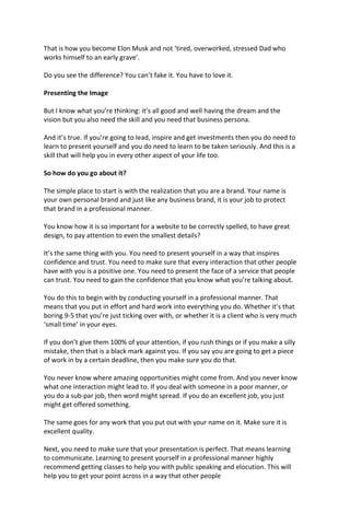 That is how you become Elon Musk and not ‘tired, overworked, stressed Dad who
works himself to an early grave’.
Do you see the difference? You can’t fake it. You have to love it.
Presenting the Image
But I know what you’re thinking: it’s all good and well having the dream and the
vision but you also need the skill and you need that business persona.
And it’s true. If you’re going to lead, inspire and get investments then you do need to
learn to present yourself and you do need to learn to be taken seriously. And this is a
skill that will help you in every other aspect of your life too.
So how do you go about it?
The simple place to start is with the realization that you are a brand. Your name is
your own personal brand and just like any business brand, it is your job to protect
that brand in a professional manner.
You know how it is so important for a website to be correctly spelled, to have great
design, to pay attention to even the smallest details?
It’s the same thing with you. You need to present yourself in a way that inspires
confidence and trust. You need to make sure that every interaction that other people
have with you is a positive one. You need to present the face of a service that people
can trust. You need to gain the confidence that you know what you’re talking about.
You do this to begin with by conducting yourself in a professional manner. That
means that you put in effort and hard work into everything you do. Whether it’s that
boring 9-5 that you’re just ticking over with, or whether it is a client who is very much
‘small time’ in your eyes.
If you don’t give them 100% of your attention, if you rush things or if you make a silly
mistake, then that is a black mark against you. If you say you are going to get a piece
of work in by a certain deadline, then you make sure you do that.
You never know where amazing opportunities might come from. And you never know
what one interaction might lead to. If you deal with someone in a poor manner, or
you do a sub-par job, then word might spread. If you do an excellent job, you just
might get offered something.
The same goes for any work that you put out with your name on it. Make sure it is
excellent quality.
Next, you need to make sure that your presentation is perfect. That means learning
to communicate. Learning to present yourself in a professional manner highly
recommend getting classes to help you with public speaking and elocution. This will
help you to get your point across in a way that other people
 