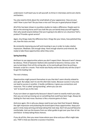 understand. It will teach you to sell yourself, to thrive in interviews and to win clients
and backers.
You also need to think about the small details of your appearance. How are your
nails? How is your hair? Do you have a nice suit? Are you in good physical shape?
All of this has been shown in countless studies to make a difference. People want to
bet on the winning horse and if you look like you can barely keep yourself together,
then why would anyone believe that you’re going to be able to run a business? Sell a
product? Provide a great service?
Again, tiny things make the difference here: things like your shoes, how polished they
are, how the laces are tied.
Be constantly improving yourself and investing in you in order to make a better
impression. Meditate. Get enough sleep. Have enough vitamins and minerals. Be
ready to take those opportunities when they come.
Spring boarding
And learn to see opportunities where you don’t expect them. Because it won’t always
be obvious. Think of Sylvester Stallone who wanted to become a famous actor. He
was turned down from all the acting jobs, so he eventually got there by writing a
fantastic script for a movie. That movie was Rocky and he would only sell the script if
he got the leading role.
The rest is history.
Opportunities might present themselves to you that don’t seem directly related to
your goal. But adapt, learn to see the alternate routes. Because success in any area
can lead to success in another. It builds confidence, it gives you connections and
resources. This is called ‘spring boarding’, where you use one
‘win’ to launch you to the next.
If you turn down an opportunity because it doesn’t seem to exactly match your plan,
then you can end up missing out on something that could have been huge. Always be
looking for that next move. Business is like a massive game of chess.
And once again, this is why you always need to put your best foot forward. Making
the right impression and protecting the brand opens those opportunities. Keep your
goal in mind, keep winning and keep taking that next step. Don’t let yourself become
comfortable. And use the lessons from our other guides to get over your fear of risk
and failure to keep taking those chances.
If you do all this, then you never know where your drive and your effort might take
you. THAT is how you become a success in business.
 