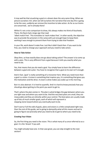 It may well be that visualizing a goal or a dream does the very same thing. When we
picture ourselves rich, when we tell ourselves the narrative that one day this is going
to be the case, suddenly we remove the incentive to take action. As far as our brains
are concerned… we’re already there!
While it’s not a nice comparison to draw, this always makes me think of Auschwitz.
There, the Nazis had a large sign that read
‘albeit match free’. This translates to ‘work makes free’. In other words, the objective
was to provide the prisoners in the camp with just enough hope to keep them
working it was enough to prevent them from trying to take that freedom.
In your life, work doesn’t make free. Just like it didn’t back then. If you want to be
free, you need to change your approach and you need to take action.
How to Take Action
Okay then, so how exactly does one go about taking action? The answer is to come up
with a plan. This is very different from a goal because it tells you exactly what you
need to do.
Yes, that means that you do need a goal. You simply have to learn the difference
between a goal and a plan. You have to recognize that a goal on its own isn’t enough.
And in fact, ‘goal’ is really something of a misnomer here. What you need more than
a goal is a vision. A vision is something that inspires you, it is something that gives you
the motivation and the drive. A vision is what makes you wake up in the morning.
But it is also abstract. It is hard to quantify. And it is hard to know precisely how you
should go about getting to the point you want to get to.
That’s where the plan comes in. The plan is what bridges the gap between where you
are right now and where you want to be. And the very best plans are small, they are
measurable and they are directly within your control. The best plans are usually made
up of lots of much smaller goals, each of which will represent a
stepping stone toward where you eventually want to be.
Don’t worry if all this talk of goals, plans and visions is a little complicated right now.
Over the rest of this guide, we’re going to demystify what all this means and we’re
going to figure out precisely what you need to do to get to where you need to be.
Creating Your Vision
So, the first thing you need is the vision. This is what many of us once referred to as a
goal. It is the ‘dream’ if you will.
You might already have one. In that case great, you can skip straight to the next
section!
 