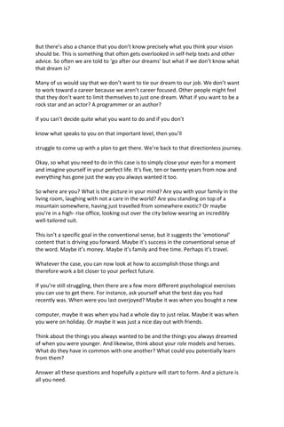 But there’s also a chance that you don’t know precisely what you think your vision
should be. This is something that often gets overlooked in self-help texts and other
advice. So often we are told to ‘go after our dreams’ but what if we don’t know what
that dream is?
Many of us would say that we don’t want to tie our dream to our job. We don’t want
to work toward a career because we aren’t career focused. Other people might feel
that they don’t want to limit themselves to just one dream. What if you want to be a
rock star and an actor? A programmer or an author?
If you can’t decide quite what you want to do and if you don’t
know what speaks to you on that important level, then you’ll
struggle to come up with a plan to get there. We’re back to that directionless journey.
Okay, so what you need to do in this case is to simply close your eyes for a moment
and imagine yourself in your perfect life. It’s five, ten or twenty years from now and
everything has gone just the way you always wanted it too.
So where are you? What is the picture in your mind? Are you with your family in the
living room, laughing with not a care in the world? Are you standing on top of a
mountain somewhere, having just travelled from somewhere exotic? Or maybe
you’re in a high- rise office, looking out over the city below wearing an incredibly
well-tailored suit.
This isn’t a specific goal in the conventional sense, but it suggests the ‘emotional’
content that is driving you forward. Maybe it’s success in the conventional sense of
the word. Maybe it’s money. Maybe it’s family and free time. Perhaps it’s travel.
Whatever the case, you can now look at how to accomplish those things and
therefore work a bit closer to your perfect future.
If you’re still struggling, then there are a few more different psychological exercises
you can use to get there. For instance, ask yourself what the best day you had
recently was. When were you last overjoyed? Maybe it was when you bought a new
computer, maybe it was when you had a whole day to just relax. Maybe it was when
you were on holiday. Or maybe it was just a nice day out with friends.
Think about the things you always wanted to be and the things you always dreamed
of when you were younger. And likewise, think about your role models and heroes.
What do they have in common with one another? What could you potentially learn
from them?
Answer all these questions and hopefully a picture will start to form. And a picture is
all you need.
 
