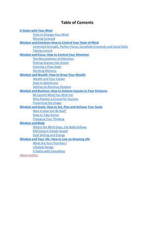 Table of Contents
It Starts with Your Mind
Time to Change Your Mind
Moving Forward
Mindset and Emotions How to Control Your State of Mind
Unlimited Strength, Perfect Focus, Incredible Creativity and Social Skills
Taking Control
Mindset and Focus: How to Control Your Attention
The Neuroscience of Attention
Putting Science Into Action
Entering a Flow State
Working Memory
Mindset and Wealth: How to Grow Your Wealth
Wealth and Your Career
How to Spend Less
Setting Up Revenue Streams
Mindset and Business: How to Achieve Success in Your Ventures
Be Careful What You Wish For
Why Passion is Crucial for Success
Presenting the Image
Mindset and Goals: How to Set, Plan and Achieve Your Goals
Wait A Goal Can Be Bad?
How to Take Action
Changing Your Thinking
Mindset and Body
Where the Mind Goes, the Body Follows
KISS Keep It Simple Stupid
Goal Setting and Energy
Mindset and Your Life: How to Live an Amazing Life
What Are Your Priorities?
Lifestyle Design
It Starts with Everything
About Author
 