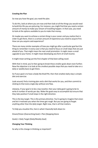 Creating the Plan
So now you have the goal, you need the plan.
To do this, look at where you are now and then look at all the things you would need
to build the life you are picturing. For instance, you might find that you need a certain
amount of money to make your dream of travelling happen. In that case, you need
to look at the options available to you to make that money.
Or maybe you want to achieve a certain thing in your career and you realize that in
order to get there, there is a certain amount of experience you need to acquire first.
How can you acquire said experience?
There are many similar examples of how you might go after a particular goal but the
thing to remember in every case is that you need to focus on small steps that are just
ahead of you. That might mean the next small promotion. It might mean a small
upgrade to your home. It might mean developing any form of small income.
It might mean writing just the first chapter of that best-selling novel.
With that in mind, you’re then going to break these smaller goals down even further.
Now the objective is to look at the smallest possible steps that you need to take on a
daily or weekly basis to get there.
So if your goal is to have a body like Brad Pitt, then that smallest daily step is simple:
diet and exercise.
Look around, find a training plan and a diet that works for you, and then commit to
sticking to that every single day without one flaw.
Likewise, if your goal is to be a top novelist, then your daily goal is going to be to
write X number of words per day. Make the goals easy to accomplish but ensure that
they take positive if small steps in the right direction.
This is the key target. This is the primary directive. You’re going to imagine that vision
and let it motivate you when the times get rough. But you are going to forget
anything other than the daily target. Right now, that is all that matters.
To help you visualize this, here is what it basically boils down to:
Dream/Vision (Overarching Goal) > Plan (Stepping Stone
Goals) > Daily Target (Daily/Weekly Goal)
Changing Your Thinking
So why is this change in thinking so important?
 