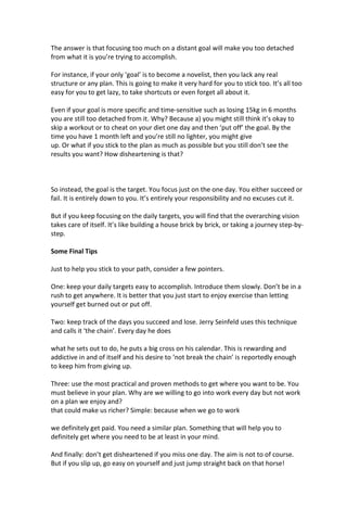 The answer is that focusing too much on a distant goal will make you too detached
from what it is you’re trying to accomplish.
For instance, if your only ‘goal’ is to become a novelist, then you lack any real
structure or any plan. This is going to make it very hard for you to stick too. It’s all too
easy for you to get lazy, to take shortcuts or even forget all about it.
Even if your goal is more specific and time-sensitive such as losing 15kg in 6 months
you are still too detached from it. Why? Because a) you might still think it’s okay to
skip a workout or to cheat on your diet one day and then ‘put off’ the goal. By the
time you have 1 month left and you’re still no lighter, you might give
up. Or what if you stick to the plan as much as possible but you still don’t see the
results you want? How disheartening is that?
So instead, the goal is the target. You focus just on the one day. You either succeed or
fail. It is entirely down to you. It’s entirely your responsibility and no excuses cut it.
But if you keep focusing on the daily targets, you will find that the overarching vision
takes care of itself. It’s like building a house brick by brick, or taking a journey step-by-
step.
Some Final Tips
Just to help you stick to your path, consider a few pointers.
One: keep your daily targets easy to accomplish. Introduce them slowly. Don’t be in a
rush to get anywhere. It is better that you just start to enjoy exercise than letting
yourself get burned out or put off.
Two: keep track of the days you succeed and lose. Jerry Seinfeld uses this technique
and calls it ‘the chain’. Every day he does
what he sets out to do, he puts a big cross on his calendar. This is rewarding and
addictive in and of itself and his desire to ‘not break the chain’ is reportedly enough
to keep him from giving up.
Three: use the most practical and proven methods to get where you want to be. You
must believe in your plan. Why are we willing to go into work every day but not work
on a plan we enjoy and?
that could make us richer? Simple: because when we go to work
we definitely get paid. You need a similar plan. Something that will help you to
definitely get where you need to be at least in your mind.
And finally: don’t get disheartened if you miss one day. The aim is not to of course.
But if you slip up, go easy on yourself and just jump straight back on that horse!
 