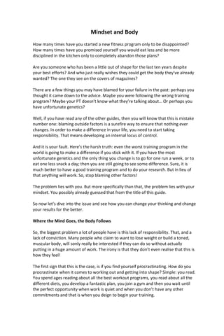 Mindset and Body
How many times have you started a new fitness program only to be disappointed?
How many times have you promised yourself you would eat less and be more
disciplined in the kitchen only to completely abandon those plans?
Are you someone who has been a little out of shape for the last ten years despite
your best efforts? And who just really wishes they could get the body they’ve already
wanted? The one they see on the covers of magazines?
There are a few things you may have blamed for your failure in the past: perhaps you
thought it came down to the advice. Maybe you were following the wrong training
program? Maybe your PT doesn’t know what they’re talking about… Or perhaps you
have unfortunate genetics?
Well, if you have read any of the other guides, then you will know that this is mistake
number one: blaming outside factors is a surefire way to ensure that nothing ever
changes. In order to make a difference in your life, you need to start taking
responsibility. That means developing an internal locus of control.
And it is your fault. Here’s the harsh truth: even the worst training program in the
world is going to make a difference if you stick with it. If you have the most
unfortunate genetics and the only thing you change is to go for one run a week, or to
eat one less snack a day; then you are still going to see some difference. Sure, it is
much better to have a good training program and to do your research. But in lieu of
that anything will work. So, stop blaming other factors!
The problem lies with you. But more specifically than that, the problem lies with your
mindset. You possibly already guessed that from the title of this guide.
So now let’s dive into the issue and see how you can change your thinking and change
your results for the better.
Where the Mind Goes, the Body Follows
So, the biggest problem a lot of people have is this lack of responsibility. That, and a
lack of conviction. Many people who claim to want to lose weight or build a toned,
muscular body, will sonly really be interested if they can do so without actually
putting in a huge amount of work. The irony is that they don’t even realise that this is
how they feel!
The first sign that this is the case, is if you find yourself procrastinating. How do you
procrastinate when it comes to working out and getting into shape? Simple: you read.
You spend ages reading about all the best workout programs, you read about all the
different diets, you develop a fantastic plan, you join a gym and then you wait until
the perfect opportunity when work is quiet and when you don’t have any other
commitments and that is when you deign to begin your training.
 