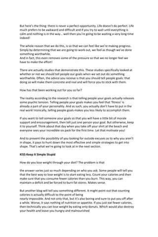 But here’s the thing: there is never a perfect opportunity. Life doesn’t do perfect. Life
much prefers to be awkward and difficult and if you try to wait until everything is
calm and nothing is in the way… well then you’re going to be waiting a very long time
indeed!
The whole reason that we do this, is so that we can feel like we’re making progress.
Simply by determining that we are going to work out, we feel as though we’ve done
something worthwhile.
And in fact, this even removes some of the pressure so that we no longer feel we
have to make the effort!
There are actually studies that demonstrate this. These studies specifically looked at
whether or not we should tell people our goals when we set out do something
worthwhile. Often, the advice you receive is that you should tell people goals: that
doing so will make them concrete and real and will force you to stick with them.
How has that been working out for you so far?
The reality according to the research is that telling people your goals actually releases
some psychic tension. Telling people your goals makes you feel that ‘fitness’ is
already a part of your personality. And as such, you actually don’t have to put in the
real work! Ironically, telling people goals makes you less likely to accomplish them.
If you want to tell someone your goals so that you will have a little bit of morale
support and encouragement, then tell just one person your goal. But otherwise, keep
it to yourself. Think about that day when you take off your shirt at the beach and
everyone sees your incredible six pack for the first time. Let that motivate you!
And to prevent the possibility of you looking for outside excuses as to why you aren’t
in shape, it pays to hunt down the most effective and simple strategies to get into
shape. That’s what we’re going to look at in the next section.
KISS Keep It Simple Stupid
How do you lose weight through your diet? The problem is that
the answer varies just so much depending on who you ask. Some people will tell you
that the best way to lose weight is to start eating less. Count your calories and then
make sure that you consume fewer calories than you burn. This way, you can
maintain a deficit and be forced to burn fat stores. Makes sense.
But another blog will tell you something different. It might point out that counting
calories is actually difficult to the point of being
nearly impossible. And not only that, but it’s also boring and sure to put you off after
a while. Worse, it says nothing of nutrition or appetite. If you just eat fewer calories,
then technically you can lose weight by eating only donuts. Which would also destroy
your health and leave you hungry and malnourished
 