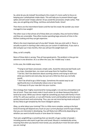 So, what do you do instead? According to this crowd, it’s more useful to focus on
keeping your carbohydrate intake down. This will help you to prevent blood sugar
spikes and will avoid ‘empty calories’ (if you avoid the processed, simple carbs). That
way, you are getting only filling, nutritious and whole foods. Great!
Then there are the intermittent fasters and the low fat crowd. No wonder you never
managed to lose weight!
The other issue is that almost all of these diets are complex, they are hard to follow
and they are unsociable. They often involve spending large amounts of time in the
kitchen cooking and they can get expensive.
What is the most important part of any diet? Simple: that you stick with it. There is
actually no point in starting a diet unless you can sustain it indefinitely. If you start a
diet and give up in two months, then you will put the weight back on!
Okay, so let’s simplify.
None of these diets is wrong. They all have good points. The problem is they go too
extreme in one direction. As is so often the case, the ‘middle way’ is best.
In this case, the middle way means:
*Trying to eat fewer processed, simple carbs. Avoid the obviously bad foods such
as crisps, chocolate bars, ice cream and swap them for healthier things.
* Eat less. Don’t be obsessive about counting calories and trying to work out
what you need to eat every day, but just eat a little less than you normally
would.
* Don’t be afraid to go a little hungry. Sometimes the easiest way to eat
significantly less is to drastically reduce one or two meals.
* Find ways to fit your new diet into your routine.
One strategy that I highly recommend for losing weight, is to eat less at breakfast and
less at lunch. These two meals make it much easier to cut down because they don’t
tend to be social. While your dinner might be something you have with family in front
of the TV, with your partner, or out with friends; lunch and breakfast tend to be eaten
quickly around work and commuting. Thus, you can eat more boring meals and you’ll
be less likely to get tempted by the more indulgent options.
Okay, so what about your training? This is a little more complex, seeing as the best
kind of training will depend very much on your current physique and the type of body
that you are interested in developing. You will likely train differently depending on
whether you want to build muscle or tone down for instance.
That said, weightlifting is something that can benefit a huge number of people –
including women who want to get lean and toned. Muscle is metabolically active,
meaning that when you become more toned, you actually burn more fat even when
you are resting!
 
